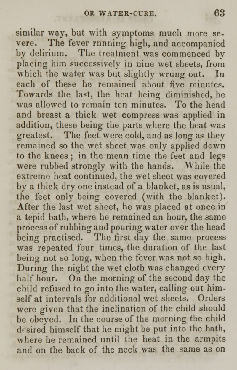 similar way, but with symptoms much more se- vere. The fever rnnning high, and accompanied by delirium. The treatment was commenced by placing him successively in nine wet sheets, from which the water was but slightly wrung out. In each of these he remained about five minutes. Towards the last, the heat being diminished, he was allowed to remain ten minutes. To the head and breast a thick wet compress was applied in addition, these being the parts where the heat was greatest. The feet were cold, and as long as they remained so the wet sheet was only applied down to the knees; in the mean time the feet and legs were rubbed strongly with the hands. While the extreme heat continued, the wet sheet was covered by a thick dry one instead of a blanket, as is usual, the feet only being covered (with the blanket). After the last wet sheet, he was placed at once in a tepid bath, where he remained an hour, the same process of rubbing and pouring water over the head being practised. The first day the same process was repeated four times, the duration of the last being not so long, when the fever was not so high. During the night the wet cloth was changed every half hour. On the morning of the second day the child refused to go into the water, calling out him- self at intervals for additional wet sheets. Orders were given that the inclination of the child should be obeyed. In the course of the morning the child desired himself that he might be put into the bath, where he remained until the heat in the armpits and on the back of the neck was the same as on