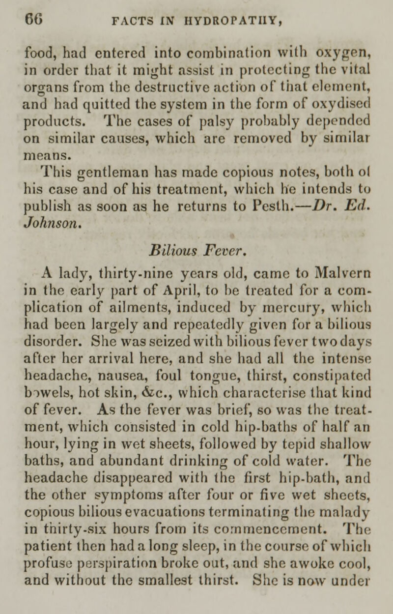 food, had entered into combination with oxygen, in order that it might assist in protecting the vital organs from the destructive action of tiiat element, and had quitted the system in the form of oxydiscd products. The cases of palsy probably depended on similar causes, which are removed by similar means. This gentleman has made copious notes, both ol his case and of his treatment, which he intends to publish as soon as he returns to Pesth.—Dr. Ed. Johnson. Bilious Fever. A lady, thirty-nine years old, came to Malvern in the early part of April, to be treated for a com- plication of ailments, induced by mercury, which had been largely and repeatedly given for a bilious disorder. She was seized with bilious fever two days after her arrival here, and she had all the intense headache, nausea, foul tongue, thirst, constipated biwels, hot skin, &c, which characterise that kind of fever. As the fever was brief, so was the treat- ment, which consisted in cold hip-baths of half an hour, lying in wet sheets, followed by tepid shallow baths, and abundant drinking of cold water. The headache disappeared with the first hip-hath, and the other symptoms after four or five wet sheets, copious bilious evacuations terminating the malady in thirty-six hours from its commencement. The patient then had a long sleep, in the course of which profuse perspiration broke out, and she awoke cool, and without the smallest thirst. She is now under