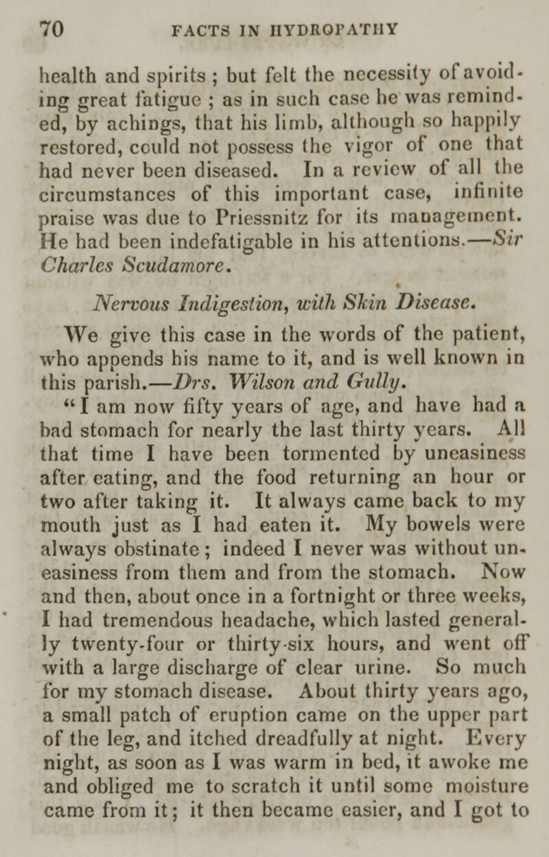 health and spirits ; but felt the necessity of avoid- ing great fatigue ; as in such case he was remind- ed, by achings, that his limb, although so happily restored, could not possess the vigor of one that had never been diseased. In a review of all the circumstances of this important case, infinite praise was due to Priessnitz for its management. He had been indefatigable in his attentions.—Sir Charles Scudamore. Nervous Indigestion, with Skin Disease. We give this case in the words of the patient, who appends his name to it, and is well known in this parish.—Drs. Wilson and Gully. I am now fifty years of age, and have had a bad stomach for nearly the last thirty years. All that time I have been tormented by uneasiness after eating, and the food returning an hour or two after taking it. It always came back to my mouth just as I had eaten it. My bowels were always obstinate ; indeed I never was without un. easiness from them and from the stomach. Now and then, about once in a fortnight or three weeks, I had tremendous headache, which lasted general- ly twenty-four or thirty-six hours, and went off with a large discharge of clear urine. So much for my stomach disease. About thirty years ago, a small patch of eruption came on the upper part of the leg, and itched dreadfully at night. Every night, as soon as I was warm in bed, it awoke me and obliged me to scratch it until some moisture came from it; it then became easier, and I got to