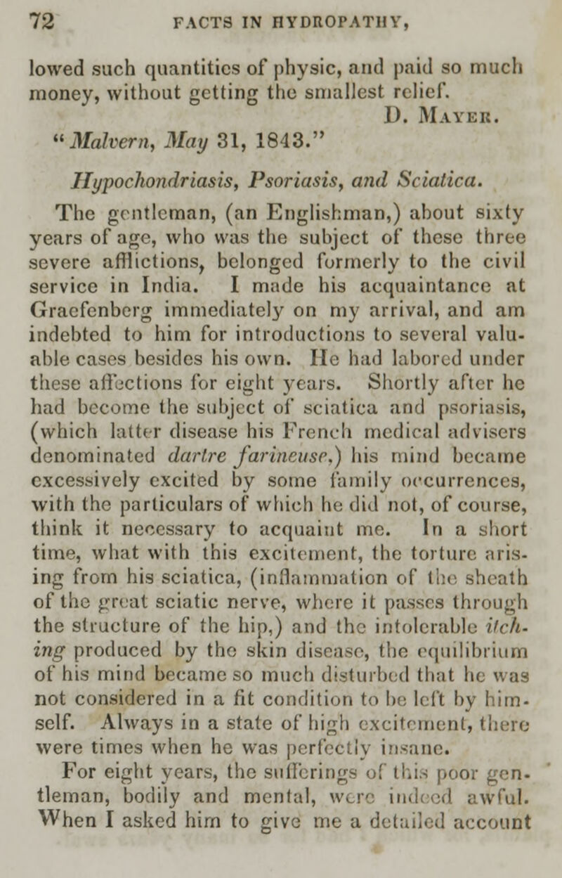 lowed such quantities of physic, and paid so much money, without getting the smallest relief. D. Mayer. Malvern, May 31, 1843. Hypochondriasis, Psoriasis, and Sciatica. The gentleman, (an Englishman,) about sixty years of age, who was the subject of these three severe afflictions, belonged formerly to the civil service in India. I made his acquaintance at Graefenberg immediately on my arrival, and am indebted to him for introductions to several valu- able cases besides his own. He had labored under these affections for eight years. Shortly after he had become the subject of sciatica and psoriasis, (which latter disease his French medical advisers denominated dartre far■ineuse.) his mind became excessively excited by some family occurrences, with the particulars of which he did not, of course, think it necessary to acquaint me. In a short time, what with this excitement, the torture aris- ing from his sciatica, (inflammation of the sheath of the great sciatic nerve, where it passes through the structure of the hip,) and the intolerable itch. ing produced by the skin disease, the equilibrium of his mind became so much disturbed that he was not considered in a fit condition to In; left by him- self. Always in a state of high excitement, there were times when he was perfectly insane. For eight years, the sufferings ol this poor gen- tleman, bodily and mental, w. re indeed awful. When I asked him to give me a detailed account