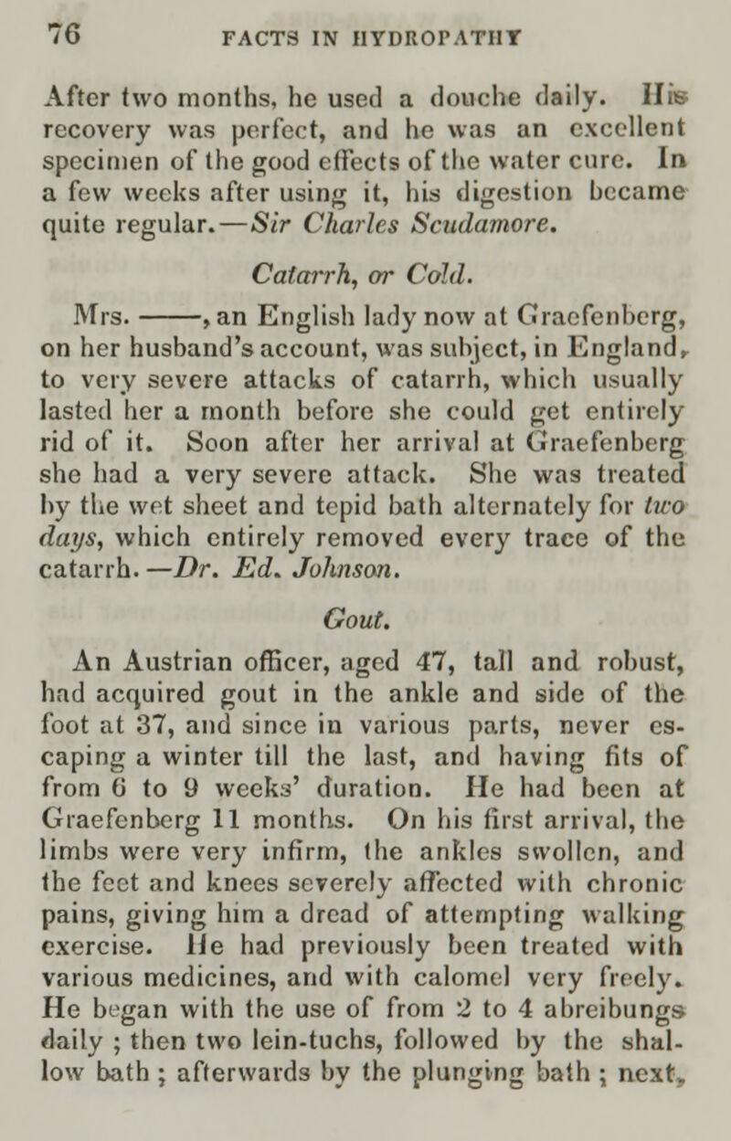 After two months, he used a douche daily. His recovery was perfect, and he was an excellent specimen of the good effects of the water cure. In a few weeks after using it, his digestion became quite regular.—Sir Charles Scudamore. Catarrh, or Cold. Mis. , an English lady now at Gracfenherg, on her husband's account, was subject, in England r to very severe attacks of catarrh, which usually lasted her a month before she could get entirely rid of it. Soon after her arrival at Graefenberg she had a very severe attack. She was treated by the wet sheet and tepid bath alternately for two days, which entirely removed every trace of the catarrh. —Dr. Ed. Johnson. Gout. An Austrian officer, aged 47, tall and robust, had acquired gout in the ankle and side of the foot at 37, and since in various parts, never es- caping a winter till the last, and having fits of from 6 to 9 weeks' duration. He had been at Graefenberg 11 months. On his first arrival, the limbs were very infirm, the ankles swollen, and the feet and knees severely affected with chronic pains, giving him a dread of attempting walking exercise. He had previously been treated with various medicines, and with calomel very freely. He began with the use of from 2 to 4 abreibungs- daily ; then two lein-tuchs, followed by the shal- low bath ; afterwards by the plunging bath ; next.