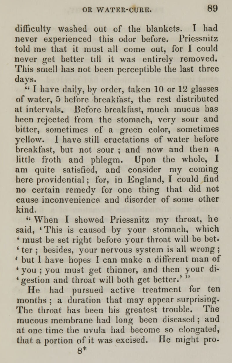 difficulty washed out of the blankets. I had never experienced this odor before. Priessnitz told me that it must all come out, for I could never get better till it was entirely removed. This smell has not been perceptible the last three days.  I have daily, by order, taken 10 or 12 glasses of water, 5 before breakfast, the rest distributed at intervals. Before breakfast, much mucus has been rejected from the stomach, very sour and bitter, sometimes of a green color, sometimes yellow. I have still eructations of water before breakfast, but not sour ; and now and then a little froth and phlegm. Upon the whole, I am quite satisfied, and consider my coming here providential; for, in England, I could find no certain remedy for one thing that did not cause inconvenience and disorder of some other kind.  When I showed Priessnitz my throat, he said, ' This is caused by your stomach, which ' must be set right before your throat will be bet- ' ter ; besides, your nervous system is all wrong ; ' but 1 have hopes I can make a different man of ' you ; you must get thinner, and then your di- 'gestion and throat will both get better.' ' He had pursued active treatment for ten months ; a duration that may appear surprising. The throat has been his greatest trouble. The mucous membrane had long been diseased ; and at one time the uvula had become so elongated, that a portion of it was excised. He might pro-