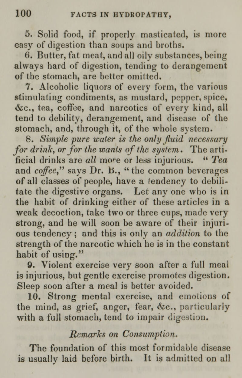 5. Solid food, if properly masticated, is more easy of digestion than soups and broths. 6. Butter, fat meat, and all oily substances, being always hard of digestion, tending to derangement of the stomach, are better omitted. 7. Alcoholic liquors of every form, the various stimulating condiments, as mustard, pepper, spice. &c, tea, coffee, and narcotics of every kind, all tend to debility, derangement, and disease of the stomach, and, through it, of the whole system. 8. Simple pure water is the only fluid necessary for drink, or for the wants of the system. The arti- ficial drinks are all mo'-e or less injurious.  Tea and coffee says Dr. b., the common beverages of all classes of people, have a fendency to debili- tate the digestive organs. Let any one who is in the habit of drinking either of these articles in a weak decoction, take two or three cups, made very strong, and he will soon be aware of their injuri- ous tendency; and this is only an addition to the strength of the narcotic which he is in the constant habit of using. 9. Violent exercise very soon after a full meal is injurious, but gentle exercise promotes digestion. Sleep soon after a meal is better avoided. 10. Strong mental exercise, and emotions of the mind, as grief, anger, fear, &c, particularly with a full stomach, tend to impair digestioa. Remarks on Consumption. The foundation of this most formidable disease is usually laid before birth. It is admitted on all