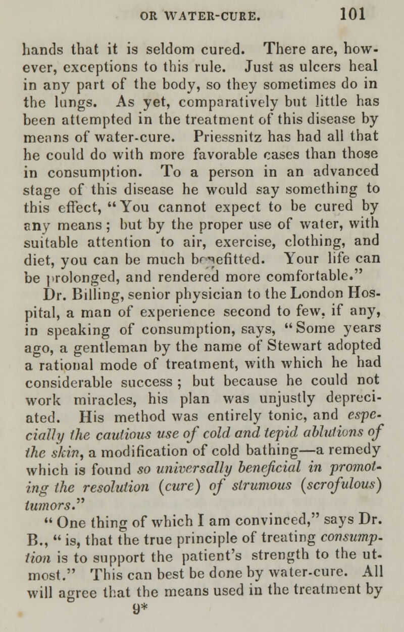 hands that it is seldom cured. There are, how- ever, exceptions to this rule. Just as ulcers heal in any part of the body, so they sometimes do in the lungs. As yet, comparatively but little has been attempted in the treatment of this disease by means of water-cure. Priessnitz has had all that he could do with more favorable cases than those in consumption. To a person in an advanced stage of this disease he would say something to this effect, You cannot expect to be cured by any means; but by the proper use of water, with suitable attention to air, exercise, clothing, and diet, you can be much benefitted. Your life can be prolonged, and rendered more comfortable. Dr. Billing, senior physician to the London Hos- pital, a man of experience second to few, if any, in speaking of consumption, says, Some years ago, a gentleman by the name of Stewart adopted a rational mode of treatment, with which he had considerable success ; but because he could not work miracles, his plan was unjustly depreci- ated. His method was entirely tonic, and espc. daily the cautious use of cold and tepid ablutions of the skin, a modification of cold bathing—a remedy which is found so universally beneficial in ■promot- ing the resolution (cure) of strumous (scrofulous) tumors.  One thing of which I am convinced, says Dr. B.,  is, that the true principle of treating consump. lion is to support the patient's strength to the ut- most. This can best be done by water-cure. All will agree that the means used in the treatment by 9*