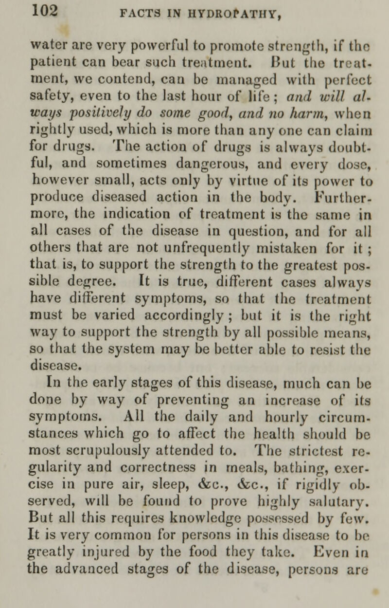 water are very powerful to promote strength, if tho patient can bear such treatment. But tho treat- ment, we contend, can be managed with perfect safety, even to the last hour of life; and will al- ways positively do some good, and no harm, when rightly used, which is more than any one can claim for drugs. The action of drugs is always doubt- ful, and sometimes dangerous, and every dose, however small, acts only by virtue of its power to produce diseased action in the body. Further- more, the indication of treatment is the same in all cases of the disease in question, and for all others that are not unfrequently mistaken for it ; that is, to support the strength to the greatest pos- sible degree. It is true, different cases always have different symptoms, so that the treatment must be varied accordingly ; but it is the right way to support the strength by all possible means, so that the system may be better able to resist the disease. In the early stages of this disease, much can be done by way of preventing an increase of its symptoms. All the daily and hourly circum- stances which go to affect the health should be most scrupulously attended to. The strictest re- gularity and correctness in meals, bathing, exer- cise in pure air, sleep, &c, &c, if rigidly ob- served, will be found to prove highly salutary. But all this requires knowledge possessed by few. It is very common for persons in this disease to be greatly injured by the food they take. Even in the advanced stages of the disease, persons are