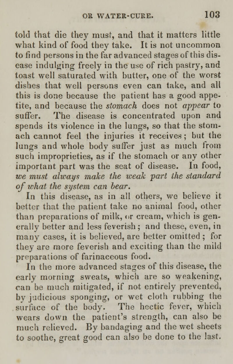 told that die they must, and that it matters little what kind of food they take. It is not uncommon to find persons in the far advanced stages of this dis- ease indulging freely in the use of rich pastry, and toast well saturated with butter, one of the worst dishes that well persons even can take, and all this is done because the patient has a good appe- tite, and because the stomach does not appear to suffer. The disease is concentrated upon and spends its violence in the lungs, so that the stom- ach cannot feel the injuries it receives; but the lungs and whole body suffer just as much from such improprieties, as if the stomach or any other important part was the seat of disease. In food, we must always make the weak part the standard of what the system can bear. In this disease, as in all others, we believe it better that the patient take no animal food, other than preparations of milk, or cream, which is gen- erally better and less feverish; and these, even, in many cases, it is believed, are better omitted ; for they are more feverish and exciting than the mild preparations of farinaceous food. In the more advanced stages of this disease, the early morning sweats, which are so weakening, can be much mitigated, if not entirely prevented, by judicious sponging, or wet cloth rubbing the surface of the body. The hectic fever, which wears down the patient's strength, can also be much relieved. By bandaging and the wet sheets to soothe, great good can also be done to the last.