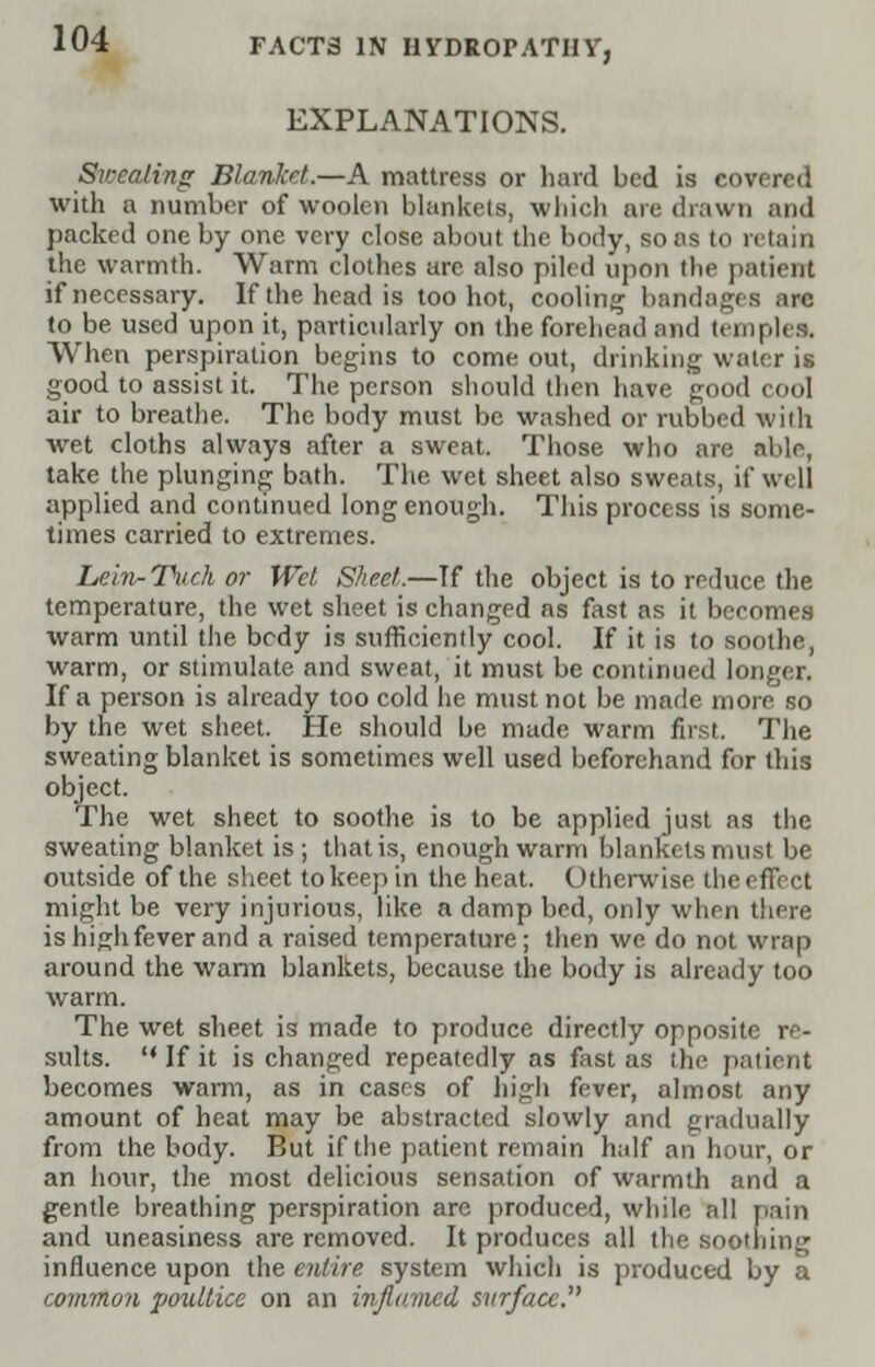 EXPLANATIONS. Sweating Blanket.—A mattress or hard bed is covered with a number of woolen blankets, which are drawn and packed one by one very close about the body, sons to retain the warmth. Warm clothes are also piled upon the patient if necessary. Iftheheadis too hot, cooling bandages are to be used upon it, particularly on the forehead and temples, When perspiration begins to come out, drinking water is good to assist it. The person should then have good cool air to breathe. The body must be washed or rubbed with wet cloths always after a sweat. Those who are able, take the plunging bath. The wet sheet also sweats, if well applied and continued long enough. This process is some- times carried to extremes. Lein-Tuch or Wet Sheet.—If the object is to reduce the temperature, the wet sheet is changed as fast as it becomes warm until the bedy is sufficiently cool. If it is to soothe, warm, or stimulate and sweat, it must be continued longer. If a person is already too cold he must not be made more so by the wet sheet. He should be made warm first. The sweating blanket is sometimes well used beforehand for this object. The wet sheet to soothe is to be applied just as the sweating blanket is; that is, enough warm blankets must be outside of the sheet to keep in the heat. Otherwise the effect might be very injurious, like a damp bed, only when there is high fever and a raised temperature; then we do not wrap around the warm blankets, because the body is already too warm. The wet sheet is made to produce directly opposite re- sults.  If it is changed repeatedly as fast as the patient becomes warm, as in cases of high fever, almost any amount of heat may be abstracted slowly and gradually from the body. But if the patient remain half an hour, or an hour, the most delicious sensation of warmth and a gentle breathing perspiration are produced, while all pain and uneasiness are removed. It produces all the soothing influence upon the entire system which is produced by a common poultice on an inflamed surface.