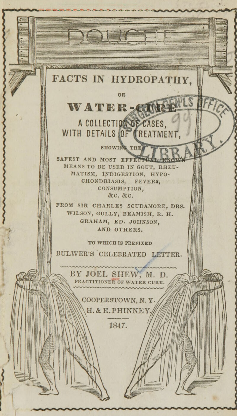 FACTS IN HYDROPATHY, WATER-, ACOLLECTIt WITH DETAILS fol JgGT Tases, reatment, SAFEST AND MOST EFFI MEANS TO BE USED IN GOUT, RHEU- MATISM, INDIGESTION, HYPO- CHONDRIASIS, FEVERS, CONSUMPTION, &C. &C. FROM SIR CHARLES SCUDAMORE, DRS. WILSON, GULLY, BEAMISH, R. H. GRAHAM, ED. JOHNSON, AND OTHERS.