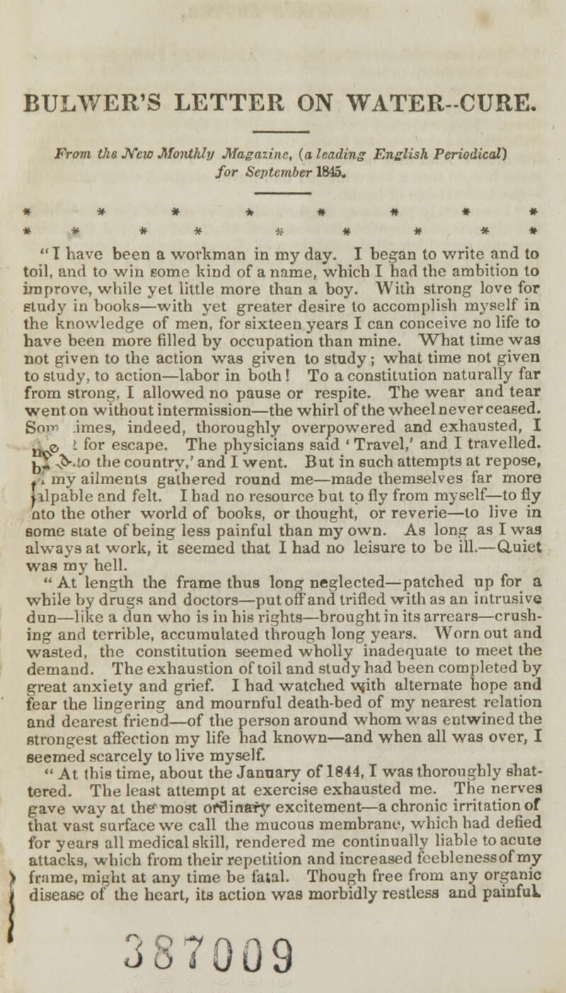 BULWER'S LETTER ON WATER-CURE. From the New Monthly Magazine, (a leading English Periodical) for September 1845.  I have been a workman in my day. I began to write and to toil, and to win some kind of a name, which I had the ambition to improve, while yet little more than a boy. With strong love for study in books—with yet greater desire to accomplish myself in the knowledge of men, for sixteen years I can conceive no life to have been more filled by occupation than mine. What time was not given to the action was given to study; what time not given to study, to action—labor in both ! To a constitution naturally far from strong, I allowed no pause or respite. The wear and tear went on without intermission—the whirl of the wheel neverceased. Sot- imes, indeed, thoroughly overpowered and exhausted, I „ e. I for escape. The physicians said ' Travel,' and I travelled. k*; ^v.to the country,' and I went. But in such attempts at repose, t! my ailments gathered round me—made themselves far more Jilpable and felt. I had no resource but to fly from myself—to fly nto the other world of books, or thought, or reverie—to live in some slate of being less painful than my own. As long as I was always at work, it seemed that I had no leisure to be ill.—Quiet was my hell.  At length the frame thus long neglected—patched up for a while by drugs and doctors—put off and trifled with as an intrusive dun—like a dun who is in his rights—brought in its arrears—crush- ing and terrible, accumulated through long years. Worn out and wasted, the constitution seemed wholly inadequate to meet the demand. The exhaustion of toil and study had been completed by great anxiety and grief. I had watched •wjith alternate hope and fear the lingering and mournful death-bed of my nearest relation and dearest friend—of the person around whom was entwined the strongest affection my life had known—and when all was over, I seemed scarcely to live myself. At this time, about the January of 1844,1 was thoroughly shat- tered. The least attempt at exercise exhausted me. The nerves gave way at the most ofuinary excitement—a chronic irritation of that vast surface we call the mucous membrane, which had defied for years all medical skill, rendered me continually liable to acute attacks, which from their repetition and increased feeblenessof my frame, mi^ht at any time be fatal. Though free from any organic disease of the heart, its action was morbidly restless and painfuk 387009