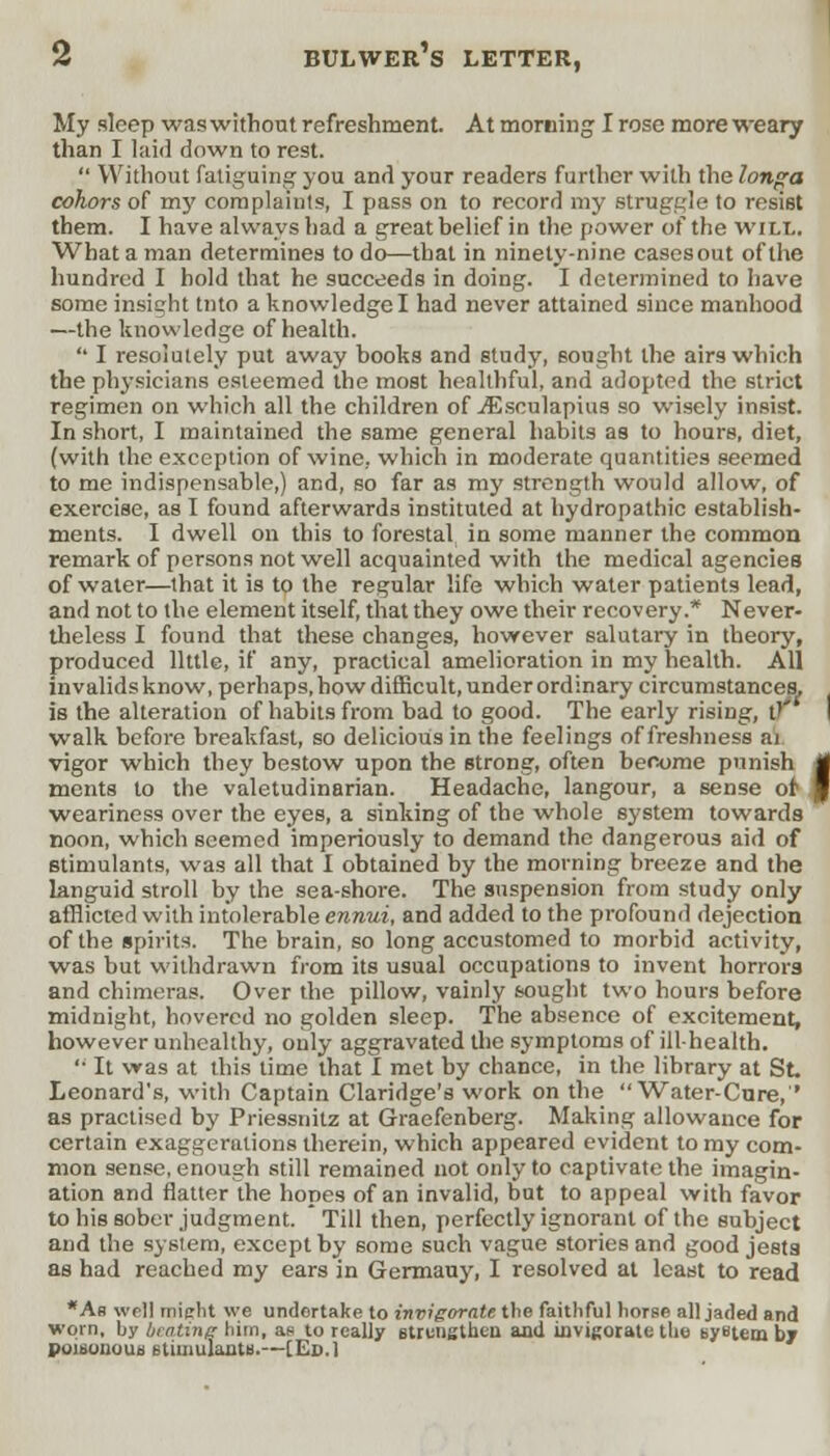 My sleep was without refreshment. At morning I rose more weary than I laid down to rest.  Without fatiguing you and your readers further with the longa cohors of my complaints, I pass on to record my struggle to resist them. I have always had a great belief in the power of the will. What a man determines to do—that in ninety-nine casesout of the hundred I hold that he succeeds in doing. I determined to have some insight tnto a knowledge I had never attained since manhood —the knowledge of health. '• I resolutely put away books and study, sought the airs which the physicians esteemed the most healthful, and adopted the strict regimen on which all the children of ./Esculapius so wisely insist. In short, I maintained the same general habits as to hours, diet, (with the exception of wine, which in moderate quantities seemed to me indispensable,) and, so far as my strength would allow, of exercise, as I found afterwards instituted at hydropathic establish- ments. I dwell on this to forestal in some manner the common remark of persons not well acquainted with the medical agencies of water—that it is to the regular life which water patients lead, and not to the element itself, that they owe their recovery.* Never- theless I found that these changes, however salutary in theory, produced little, if any, practical amelioration in my health. All invalids know, perhaps, how difficult, under ordinary circumstances, is the alteration of habits from bad to good. The early rising, u walk before breakfast, so delicious in the feelings of freshness ai vigor which they bestow upon the strong, often become punish ments to the valetudinarian. Headache, langour, a sense of1 weariness over the eyes, a sinking of the whole system towards noon, which seemed imperiously to demand the dangerous aid of stimulants, was all that I obtained by the morning breeze and the languid stroll by the sea-shore. The suspension from study only afflicted with intolerable ennui, and added to the profound dejection of the spirits. The brain, so long accustomed to morbid activity, was but withdrawn from its usual occupations to invent horrors and chimeras. Over the pillow, vainly sought two hours before midnight, hovered no golden sleep. The absence of excitement, however unhealthy, only aggravated the symptoms of ill-health. '• It was at this time that I met by chance, in the library at St, Leonard's, with Captain Claridge's work on the Water-Cnre,'' as practised by Priessnitz at Graefenberg. Making allowance for certain exaggerations therein, which appeared evident to my com- mon sense, enough still remained not only to captivate the imagin- ation and flatter the hopes of an invalid, but to appeal with favor to his sober judgment. Till then, perfectly ignorant of the subject and the system, except by some such vague stories and good jests as had reached my ears in Germauy, I resolved at least to read *As well mijrht we undertake to invigorate tlie faithful horse all jaded and worn, by beating him, an to really strengthen, and invigorate the system by poibonouu 6timulantB.—[Ed.] I
