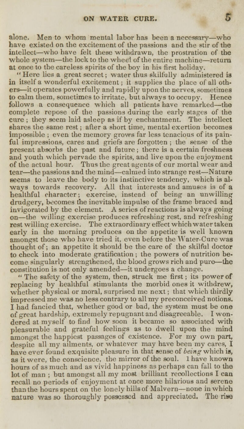 alone. Men to whom mental labor has been a necessary—who have existed on the excitement of the passions and the stir of the intellect—who have felt these withdrawn, the prostration of the whole system—the lock to the whee'l of the entire machine—return at once to the careless spirits of the boy in his first holiday.  Here lies a great secret; water thus skilfully administered is in itself a wonderful excitement; it supplies the place of all oth- ers—it operates powerfully and rapidly upon the nerves, sometimes to calm them, sometimes to irritate, but always to occupy. Hence follows a consequence which all patients have remarked—the complete repose of the passions during the early stages of the cure ; they seem laid asleep as if by enchantment. The intellect shares the same rest; after a short time, mental exertion becomes impossible ; even the memory grows far less tenacious of its pain- ful impressions, cares and griefs are forgotten ; the sense of the present absorbs the past and future; there is a certain freshness and youth which pervade the spirits, and live upon the enjoyment of the actual hour. Thus the great agents of cur mortal wear and tear—the passions and the mind—calmed into strange rest—Nature seems to leave the body to its instinctive tendency, which is al- ways towards recovery. All that interests and amuses i3 of a healthful character; exercise, instead of being an unwilling drudgery, becomes the inevitable impulse of the frame braced and invigorated by the element. A series of reactions is always going on—the willing exercise produces refreshing rest, and refreshing rest willing exercise. The extraordinary effect which water taken early in the morning produces on the appetite is well known amongst those who have tried it, even before the Water-Cure was thought of; an appetite it should be the care of the skilful doctor to check into moderate gratification ; the powers of nutrition be- come singularly strengthened, the blood grows rich and pure—the constitution is not only amended—it undergoes a change.  The safety of the system, then, struck me first; its power of replacing by healthful stimulants the morbid ones it withdrew, whether physical or moral, surprised me next; that which thirdly impressed me was no less contrary to all my preconceived notions. I had fancied that, whether good or bad, the system must be one of great hardship, extremely repugnant and disagreeable. I won- dered at myself to find how soon it became so associated with pleasurable and grateful feelings as to dwell upon the mind amongst the happiest passages of existence. For my own part, despite all my ailments, or whatever may have been my cares, I have ever found exquisite pleasure in that sense of being- which is, as it were, the conscience, the mirror of the soul. 1 have known hours of as much and as vivid happiness as perhaps can fall to the lot of man ; but amongst all my most brilliant recollections I can recall no periods of enjoyment at once more hilarious and sereno than the hours spent on the lonely hills of Malvern—none in which nature v/as so thoroughly possessed and appreciated. The rise