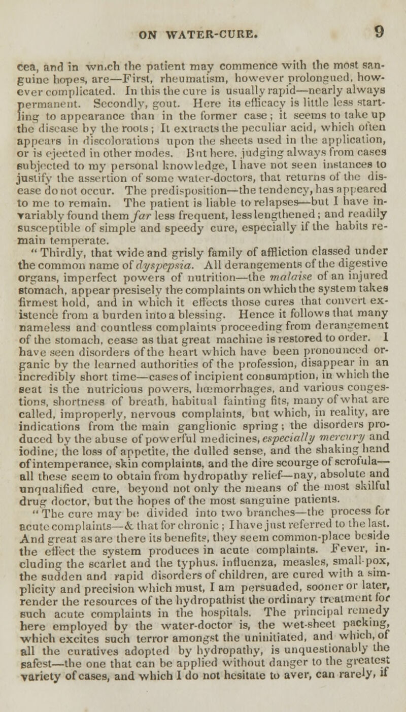 cea, and in wn.ch the patient may commence with the most san- guine hopes, are—First, rheumatism, however prolongued, how- ever complicated. In this the cure is usually rapid—nearly always permanent. Secondly, gout. Here its eflicacy is little less start- ling to appearance than in the former case; it seems to take up the disease by the roots; It extracts the peculiar acid, which often appears in discoloration* upon the sheets used in the application, or is ejected in other modes. But here, judging always from cases subjected to my personal knowledge, 1 have not seen instances to justify the assertion of some water-doctors, that returns of the dis- ease do not occur. The predisposition—the tendency, has appeared to me to remain. The patient is liable to relapses—but I have in- rariably found them /ar less frequent, less lengthened; and readily susceptible of simple and speedy cure, especially if the habits re- main temperate.  Thirdly, that wide and grisly family of affliction classed under the common name of dyspepsia. All derangements of the digestive organs, imperfect powers of nutrition—the malaise of an injured stomach, appear presisely the complaints on which the system takes firmest hold, and in which it effects those cures that convert ex- istence from a burden into a blessing. Hence it follows that many nameless and countless complaints proceeding from derangement of the stomach, cease as that great machine is restored to order. 1 have seen disorders of the heart which have been pronounced or- ganic by the learned authorities of the profession, disappear in an incredibly short time—cases of incipient consumption, in which the seat is the nutricious powers, haemorrhages, and various conges- tions, shortness of breath, habitual fainting fits, many of what are called, improperly, nervous complaints, but which, in reality, are indications from the main ganglionic spring; the disorders pro- duced by the abuse of powerful medicines, especially mercury and iodine, the loss of appetite, the dulled sense, and the shaking hand of intemperance, skin complaints, and the dire scourge of scrofula— all these seem to obtain from hydropathy relief—nay, absolute and unqualified cure, beyond not only the means of the most skilful drug doctor, but the hopes of the most sanguine patients. ••The cure may be divided into two branches—the process for acute complaints—&. that for chronic ; I have just referred to the last. And great as are there its benefits, they seem common-place beside the effect the system produces in acute complaints. Fever, in- cluding the scarlet and the typhus, influenza, measles, smallpox, the sudden and rapid disorders of children, are cured with a sim- plicity and precision which must, I am persuaded, sooner or later, render the resources of the hydropathist the ordinary treatment lor such acute complaints in the hospitals. The principal remedy here employed by the water-doctor is, the wet-sheet packing, •which excites such terror amongst the uninitiated, and which, of all the curatives adopted by hydropathy, is unquestionably the safest—the one that can be applied without danger to the greatest variety of cases, and which I do not hesitate to aver, can rarely. «