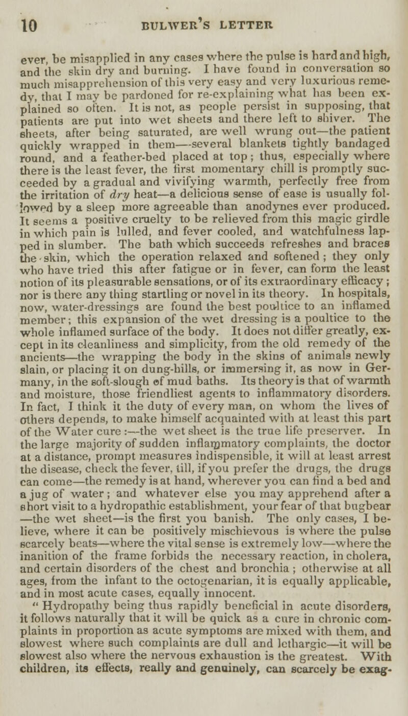 ever, be misapplied in any cases where the pulse is hard and high, and the skin dry and burning. I have found in conversation so much misapprehension of this very easy and very luxurious reme- dy, that I may be pardoned for re-explaining what has been ex- plained so often. It is not, as people persist in supposing, that patients are put into wet sheets and there left to shiver. The sheets, after being saturated, are well wrung out—the patient quickly wrapped in them—several blankets tightly bandaged round, and a feather-bed placed at top; thus, especially where there is the least fever, the first momentary chill is promptly suc- ceeded by a gradual and vivifying warmth, perfectly free from the irritation of dry heat—a delicious sense of ease is usually fol- lowed by a sleep more agreeable than anodynes ever produced. It seems a positive cruelty to be relieved from this magic girdle in which pain is lulled, and fever cooled, and watchfulness lap- ped in slumber. The bath which succeeds refreshes and braces the • skin, which the operation relaxed and softened ; they only who have tried this after fatigue or in fever, can form the least notion of its pleasurable sensations, or of its extraordinary efficacy ; nor is there any thing startling or novel in its theory. In hospitals, now, water-dressings are found the best poultice to an inflamed member; this expansion of the wet dressing is a poultice to the whole inflamed surface of the body. It does not differ greatly, ex- cept in its cleanliness and simplicity, from the old remedy of the ancients—the wrapping the body in the skins of animals newly slain, or placing it on dung-hills, or immersing it, as now in Ger- many, in the soft-slough of mud baths. Its theory is that of warmth and moisture, those friendliest agents to inflammatory disorders. In fact, I think it the duty of every man, on whom the lives of Others depends, to make himself acquainted with at least this part of the Water cure :—the wet sheet is the true life preserver. In the large majority of sudden inflammatory complaints, the doctor at a distance, prompt measures indispensible, it will at least arrest the disease, check the fever, till, if you prefer the drugs, the drugs can come—the remedy is at hand, wherever you can find a bed and a jug of water ; and whatever else you may apprehend after a short visit to a hydropathic establishment, your fear of that bugbear —the wet sheet—is the first you banish. The only cases, I be- lieve, where it can be positively mischievous is where the pulse scarcely beats—where the vital sense is extremely low—where the inanition of the frame forbids the necessary reaction, in cholera, and certain disorders of the chest and bronchia ; otherwise at all ages, from the infant to the octogenarian, it is equally applicable, and in most acute cases, equally innocent.  Hydropathy being thus rapidly beneficial in acute disorders, it follows naturally that it will be quick as a cure in chronic com- plaints in proportion as acute symptoms are mixed with them, and slowest where such complaints are dull and lethargic—it will be slowest also where the nervous exhaustion is the greatest. With children, its effects, really and genuinely, can scarcely be exag-