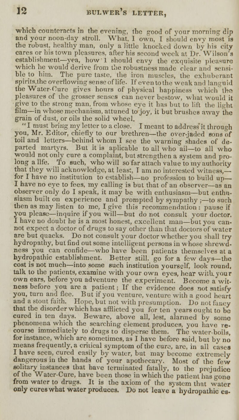 which counteracts in the evening, the good of your morning dip and your noon-day stroll. What, 1 own, I should envy most is the robust, healthy man, only a little knocked down by his city cares or his town pleasures, after his second week at Dr. Wilson a establishment—yea, how 1 should envy the exquisite pleasure •which he would derive from the robustness made clear and sensi- ble to him. The pure taste, the iron muscles, the exhuberant spirits.the overflowing sense of life. If even to the weak and langu id the Water-Cure gives hours of physical happiness which iha pleasures of the grosser senses can never bestow, what would it give to the strong man, from whose eye it has but to lift the light film—in whose mechanism, attuned to joy, it but brushes away the grain of dust, or oils the solid wheel.  I must bring my letter to a close. I meant to address'it through you, Mr. Editor, chiefly to our brethren—the over-jaded sons of toil and letters—behind whom I see the warning shades of de- parted martyrs. But it is aplicable to ail who ail—to all who would not only cure a complaint, but strengthen a system and pro- long a life. To such, who will so far attach value to my authority that they will acknowledge, at least, T am no interested witness,— for I have no institution to establish—no profession to build up— I have no eye to fees, my calling is but that of an observer—as an observer only do I speak, it may be with enthusiasm—but enthu- siasm built on experience and prompted by sympathy ;—to such then as may listen to me, I give this recommendation: pause if you please—inquire if you will—but do not consult your doctor. I have no doubt he is a most honest, excellent man—but you can- not expect a doctor of drugs to say other than that doctors of water are but quacks. Do not consult your doctor whether you shall try hydropathy, but find out some intelligent persons in whose shrewd- ness you can confide—who have been patients themselves at a hydropathic establishment. Better still, go for a few day*— the cost is not much—into some such institution yourself, look round, talk to the patients, examine with your own eyes, hear wuh.your own ears, before you adventure the experiment. Become a wit- ness before you are a patient; If the evidence does not satisfy you, turn and flee. But if you venture, venture with a good heart and a stout faith. Hope, but not with presumption. Do not fancy that the disorder which has afflicted you for ten years ought to be cured in ten days. Beware, above all, lest, alarmed by some phenomena which the searching element produces, you have re- course immediately to drugs to disperse them. The water-boils, for instance, which are sometimes, as I have before said, but by no means frequently, a critical symptom of the cure, are, in all cases I have seen, cured easily by water, but may become extremely dangerous in the hands of your apothecary. Most of the few solitary instances that have terminated fatally, to the prejudice of the Water-Cure, have been those in which the patient has gone from water to drugs. It is the axiom of the system that water only cures what water produces. Do not leave a hydropathic es-