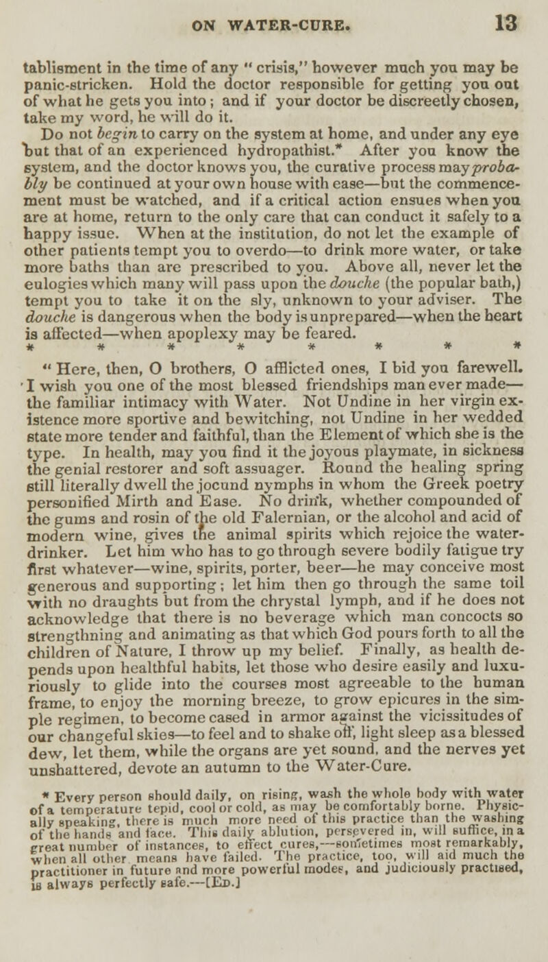 tablisment in the time of any  crisis, however much you may be panic-stricken. Hold the doctor responsible for getting you out of what he gets you into; and if your doctor be discreetly chosen, take my word, he will do it. Do not beg-in to carry on the system at home, and under any eye but that of an experienced hydropathist.* After you know the 6ystem, and the doctor knows you, the curative process may proba- bly be continued at your own house with ease—but the commence- ment must be watched, and if a critical action ensues when you are at home, return to the only care that can conduct it safely to a happy issue. When at the institution, do not let the example of other patients tempt you to overdo—to drink more water, or take more baths than are prescribed to you. Above all, never let the eulogies which many will pass upon the douche (the popular bath,) tempt you to take it on the sly, unknown to your adviser. The douche is dangerous when the body is unprepared—when the heart is afi'ected—when apoplexy may be feared. * # **#'* * * #  Here, then, O brothers, O afflicted ones, I bid you farewell. ' I wish you one of the most blessed friendships man ever made— the familiar intimacy with Water. Not Undine in her virgin ex- istence more sportive and bewitching, not Undine in her wedded state more tender and faithful, than the Element of which she is the type. In health, may you find it the joyous playmate, in sickness the genial restorer and soft assuager. Round the healing spring still literally dwell the jocund nymphs in whom the Greek poetry personified Mirth and Ease. No drin'k, whether compounded of the gums and rosin of the old Falcrnian, or the alcohol and acid of modern wine, gives the animal spirits which rejoice the water- drinker. Let him who has to go through severe bodily fatigue try first whatever—wine, spirits, porter, beer—he may conceive most generous and supporting; let him then go through the same toil with no draughts but from the chrystal lymph, and if he does not acknowledge that there is no beverage which man concocts so strengthning and animating as that which God pours forth to all the children of Nature, I throw up my belief. Finally, as health de- pends upon healthful habits, let those who desire easily and luxu- riously to glide into the courses most agreeable to the human frame, to enjoy the morning breeze, to grow epicures in the sim- ple regimen, to become cased in armor asainst the vicissitudes of our changeful skies—to feel and to shake off, light sleep as a blessed dew, let them, while the organs are yet sound, and the nerves yet unshattered, devote an autumn to the Water-Cure. * Every person should daily, on rising, wash the whole hody with water of a temperature tepid, cool or cold, as may be comfortably home. Physic- ally Bpeaking, there is much more need ot this practice than the washing of the hands and lace. This daily ablution, persevered in, will suffice, in a ereat number of instances, to effect cures,—son'etimes most remarkably, when all other means have failed- The practice, too, will aid much the practitioner in future nnd more powerful modee, and judiciously practised, u always perfectly safe.—[Ed.]