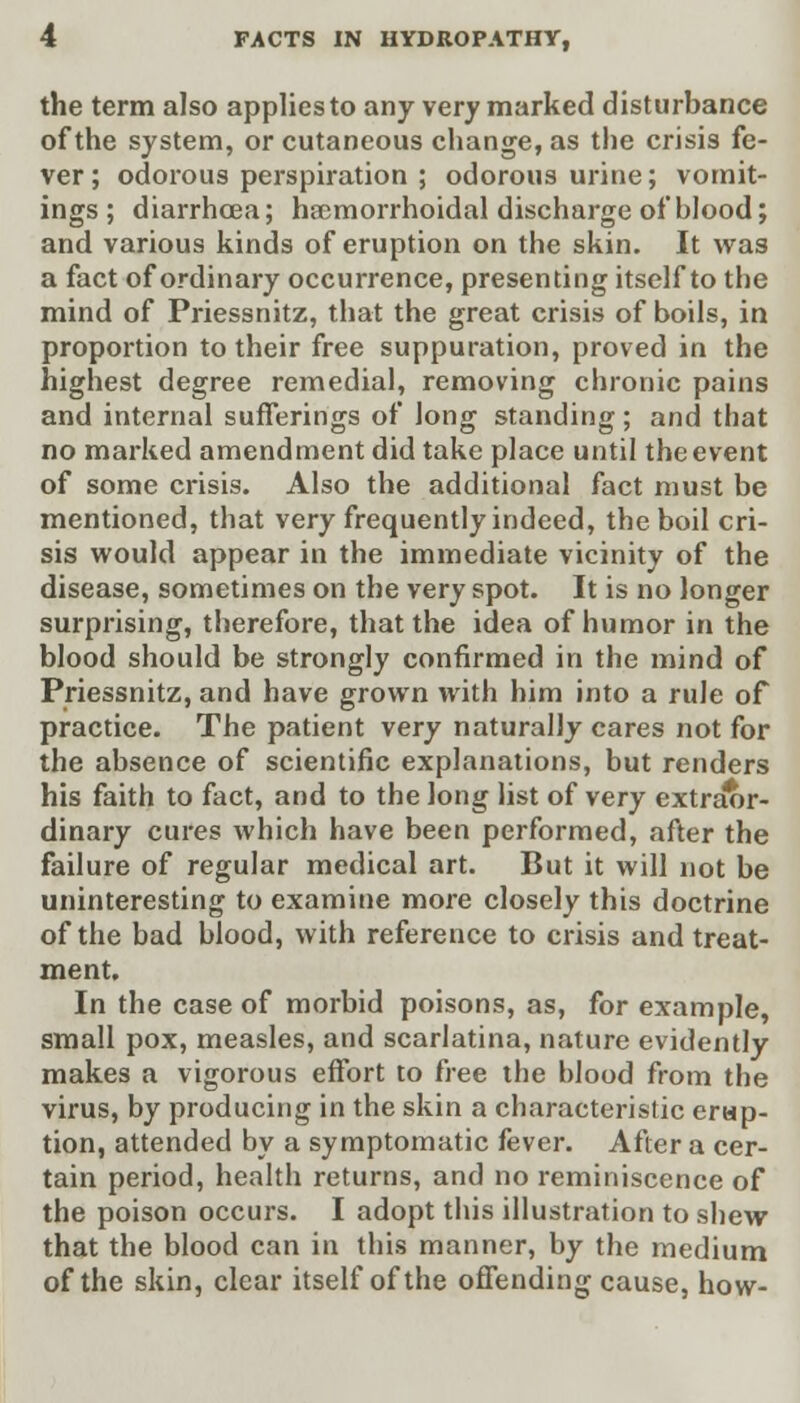 the term also applies to any very marked disturbance of the system, or cutaneous change, as the crisis fe- ver ; odorous perspiration ; odorous urine; vomit- ings; diarrhoea; haemorrhoidal discharge of blood; and various kinds of eruption on the skin. It was a fact of ordinary occurrence, presenting itself to the mind of Priessnitz, that the great crisis of boils, in proportion to their free suppuration, proved in the highest degree remedial, removing chronic pains and internal sufferings of long standing; and that no marked amendment did take place until the event of some crisis. Also the additional fact must be mentioned, that very frequently indeed, the boil cri- sis would appear in the immediate vicinity of the disease, sometimes on the very spot. It is no longer surprising, therefore, that the idea of humor in the blood should be strongly confirmed in the mind of Priessnitz, and have grown with him into a rule of practice. The patient very naturally cares not for the absence of scientific explanations, but renders his faith to fact, and to the long list of very extraor- dinary cures which have been performed, after the failure of regular medical art. But it will not be uninteresting to examine more closely this doctrine of the bad blood, with reference to crisis and treat- ment. In the case of morbid poisons, as, for example, small pox, measles, and scarlatina, nature evidently makes a vigorous effort to free the hlood from the virus, by producing in the skin a characteristic erup- tion, attended by a symptomatic fever. After a cer- tain period, health returns, and no reminiscence of the poison occurs. I adopt this illustration to shew that the blood can in this manner, by the medium of the skin, clear itself of the offending cause, how-