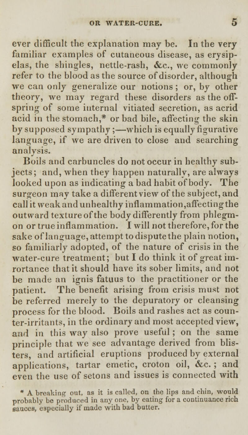 ever difficult the explanation may be. In the very familiar examples of cutaneous disease, as erysip- elas, the shingles, nettle-rash, &.c, we commonly refer to the blood as the source of disorder, although we can only generalize our notions; or, by other theory, we may regard these disorders as the off- spring of some internal vitiated secretion, as acrid acid in the stomach,* or bad bile, affecting the skin by supposed sympathy;—which is equally figurative language, if we are driven to close and searching analysis. Boils and carbuncles do not occur in healthy sub- jects; and, when they happen naturally, are always looked upon as indicating a bad habit of body. The surgeon may take a different view of the subject, and call it weak and unhealthy inflammation,affectingthe outward texture of the body differently from phlegm- on or true inflammation. I will not therefore, for the sake of language, attempt to dispute the plain notion, so familiarly adopted, of the nature of crisis in the water-cure treatment; but I do think it of great im- rortance that it should have its sober limits, and not be made an ignis fatuus to the practitioner or the patient. The benefit arising from crisis must not be referred merely to the depuratory or cleansing process for the blood. Boils and rashes act as coun- ter-irritants, in the ordinary and most accepted view, and in this way also prove useful; on the same principle that we see advantage derived from blis- ters, and artificial eruptions produced by external applications, tartar emetic, croton oil, &c.; and even the use of setons and issues is connected with * A breaking out, as it is called, on the lips and chin, would probably be produced in any one, by eating for a continuance rich sauces, especially if made with bad butter.