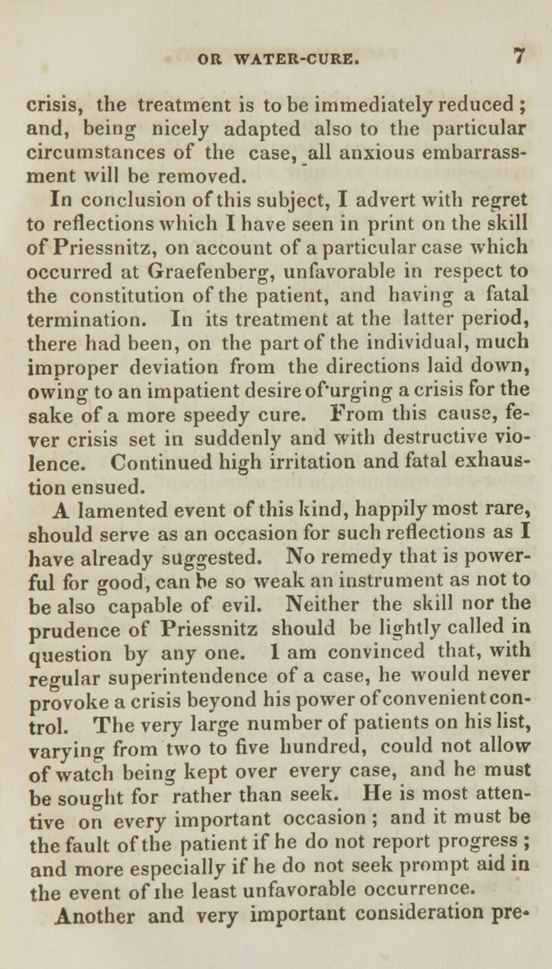 crisis, the treatment is to be immediately reduced ; and, being nicely adapted also to the particular circumstances of the case, all anxious embarrass- ment will be removed. In conclusion of this subject, I advert with regret to reflections which I have seen in print on the skill of Priessnitz, on account of a particular case which occurred at Graefenberg, unfavorable in respect to the constitution of the patient, and having a fatal termination. In its treatment at the latter period, there had been, on the part of the individual, much improper deviation from the directions laid down, owing to an impatient desire ofurging a crisis for the sake of a more speedy cure. From this cause, fe- ver crisis set in suddenly and with destructive vio- lence. Continued high irritation and fatal exhaus- tion ensued. A lamented event of this kind, happily most rare, should serve as an occasion for such reflections as I have already suggested. No remedy that is power- ful for good, can be so weak an instrument as not to be also capable of evil. Neither the skill nor the prudence of Priessnitz should be lightly called in question by any one. 1 am convinced that, with regular superintendence of a case, he would never provoke a crisis beyond his power of convenient con- trol. The very large number of patients on his list, varying from two to five hundred, could not allow of watch being kept over every case, and he must be sought for rather than seek. He is most atten- tive on every important occasion ; and it must be the fault of the patient if he do not report progress ; and more especially if he do not seek prompt aid in the event of ihe least unfavorable occurrence. Another and very important consideration pre*