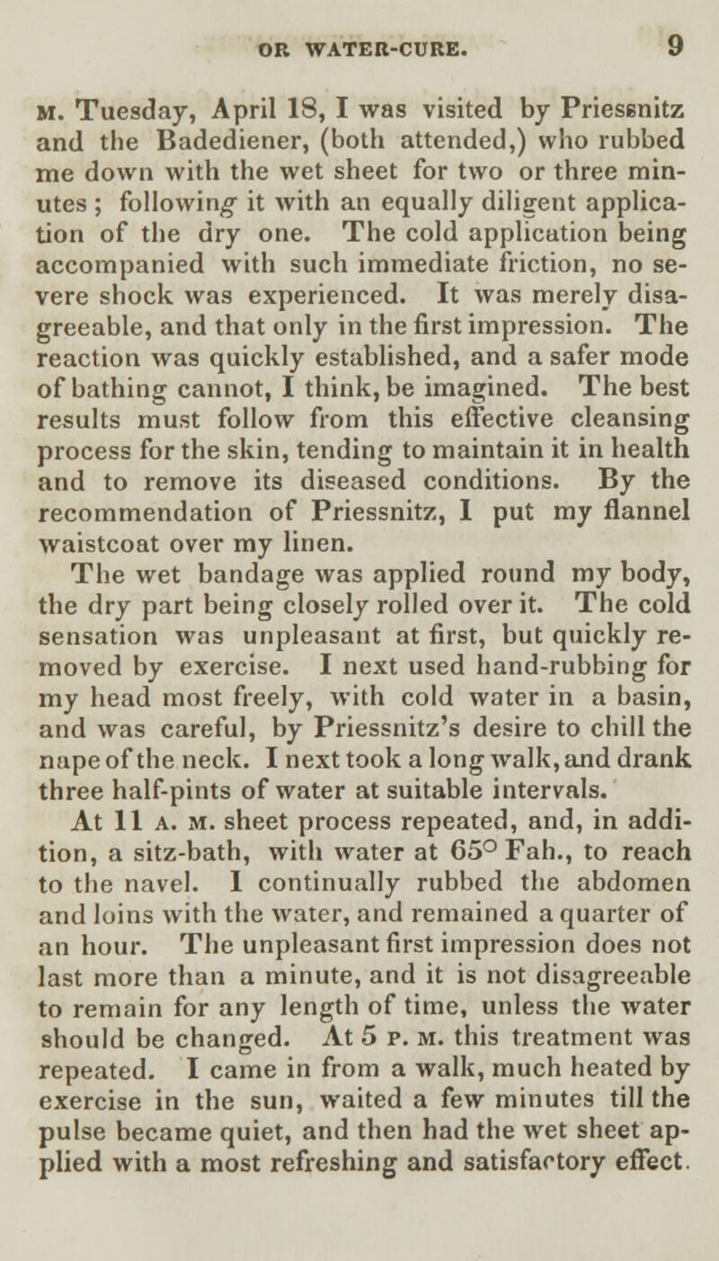 M. Tuesday, April 18, I was visited by Priesenitz and the Badediener, (both attended,) who rubbed me down with the wet sheet for two or three min- utes ; following it with an equally diligent applica- tion of the dry one. The cold application being accompanied with such immediate friction, no se- vere shock was experienced. It was merely disa- greeable, and that only in the first impression. The reaction was quickly established, and a safer mode of bathing cannot, I think, be imagined. The best results must follow from this effective cleansing process for the skin, tending to maintain it in health and to remove its diseased conditions. By the recommendation of Priessnitz, I put my flannel waistcoat over my linen. The wet bandage was applied round my body, the dry part being closely rolled over it. The cold sensation was unpleasant at first, but quickly re- moved by exercise. I next used hand-rubbing for my head most freely, with cold water in a basin, and was careful, by Priessnitz's desire to chill the nape of the neck. I next took a long walk, and drank three half-pints of water at suitable intervals. At 11 a. m. sheet process repeated, and, in addi- tion, a sitz-bath, with water at 65° Fah., to reach to the navel. 1 continually rubbed the abdomen and loins with the water, and remained a quarter of an hour. The unpleasant first impression does not last more than a minute, and it is not disagreeable to remain for any length of time, unless the water should be changed. At 5 p. m. this treatment was repeated. I came in from a walk, much heated by exercise in the sun, waited a few minutes till the pulse became quiet, and then had the wet sheet ap- plied with a most refreshing and satisfactory effect.