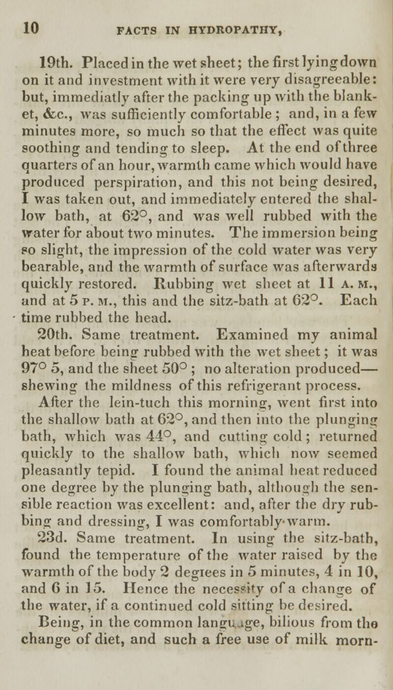 19th. Placed in the wet sheet; the first lying down on it and investment with it were very disagreeable: but, immediatly after the packing up with the blank- et, &.c, was sufficiently comfortable ; and, in a few minutes more, so much so that the effect was quite soothing and tending to sleep. At the end of three quarters of an hour, warmth came which would have produced perspiration, and this not being desired, I was taken out, and immediately entered the shal- low bath, at 62°, and was well rubbed with the water for about two minutes. The immersion being 80 slight, the impression of the cold water was very bearable, and the warmth of surface was afterwards quickly restored. Rubbing wet sheet at 11 a.m., and at 5 p. m., this and the sitz-bath at 62°. Each time rubbed the head. 20th. Same treatment. Examined my animal heat before being rubbed with the wet sheet; it was 97° 5, and the sheet 50° ; no alteration produced— shewing the mildness of this refrigerant process. After the lein-tuch this morning, went first into the shallow bath at 62°, and then into the plunging bath, which was 44°, and cutting cold; returned quickly to the shallow bath, which now seemed pleasantly tepid. I found the animal heat reduced one degree by the plunging bath, although the sen- sible reaction was excellent: and, after the dry rub- bing and dressing, I was comfortably-warm. 23d. Same treatment. In using the sitz-bath, found the temperature of the water raised by the warmth of the body 2 degrees in 5 minutes, 4 in 10, and 0 in 15. Hence the necessity of a change of the water, if a continued cold sitting be desired. Being, in the common language, bilious from the change of diet, and such a free use of milk morn-