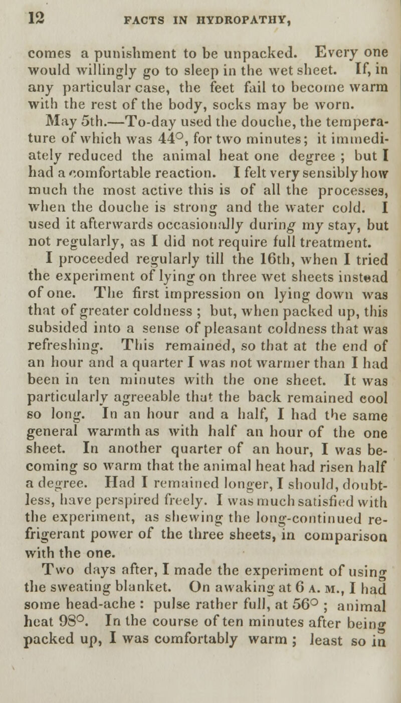 comes a punishment to be unpacked. Every one would willingly go to sleep in the wet sheet. If, in any particular case, the feet fail to become warm with the rest of the body, socks may be worn. May 5th.—To-day used the douche, the tempera- ture of which was 44°, for two minutes; it immedi- ately reduced the animal heat one degree ; but I had a comfortable reaction. I felt very sensibly how much the most active this is of all the processes, when the douche is strong and the water cold. I used it afterwards occasionally during my stay, but not regularly, as I did not require full treatment. I proceeded regularly till the 16th, when I tried the experiment of lying on three wet sheets instead of one. The first impression on lying down was that of greater coldness ; but, when packed up, this subsided into a sense of pleasant coldness that was refreshing. This remained, so that at the end of an hour and a quarter I was not warmer than I had been in ten minutes with the one sheet. It was particularly agreeable that the back remained cool so long. In an hour and a half, I had the same general warmth as with half an hour of the one sheet. In another quarter of an hour, I was be- coming so warm that the animal heat had risen half a degree. Had I remained longer, I should, doubt- less, have perspired freely. I was much satisfied with the experiment, as shewing the long-continued re- frigerant power of the three sheets, in comparison with the one. Two days after, I made the experiment of usin^ the sweating blanket. On awaking at 6 a. m., I had some head-ache : pulse rather full, at 56° ; animal heat 98°. In the course often minutes after being packed up, I was comfortably warm ; least so in