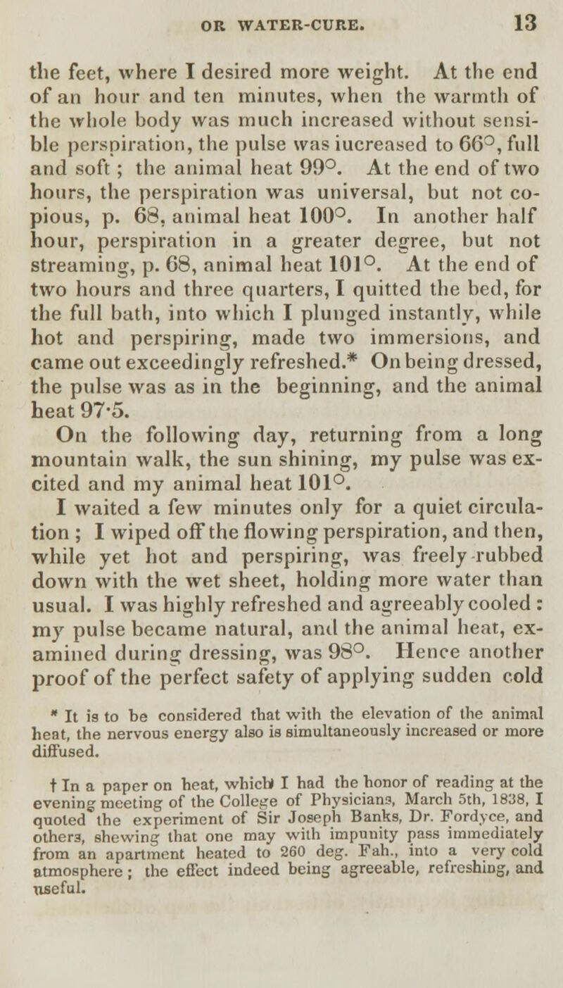the feet, where I desired more weight. At the end of an hour and ten minutes, when the warmth of the whole body was much increased without sensi- ble perspiration, the pulse was iucreased to 66°, full and soft ; the animal heat 99°. At the end of two hours, the perspiration was universal, but not co- pious, p. 68, animal heat 100°. In another half hour, perspiration in a greater degree, but not streaming, p. 08, animal heat 101°. At the end of two hours and three quarters, I quitted the bed, for the full bath, into which I plunged instantly, while hot and perspiring, made two immersions, and came out exceedingly refreshed.* On being dressed, the pulse was as in the beginning, and the animal heat 97-5. On the following day, returning from a long mountain walk, the sun shining, my pulse was ex- cited and my animal heat 101°. I waited a few minutes only for a quiet circula- tion ; I wiped off the flowing perspiration, and then, while yet hot and perspiring, was freely rubbed down with the wet sheet, holding more water than usual. I was highly refreshed and agreeably cooled : my pulse became natural, and the animal heat, ex- amined during dressing, was 98°. Hence another proof of the perfect safety of applying sudden cold * It is to be considered that with the elevation of the animal heat, the nervous energy also is simultaneously increased or more diffused. t In a paper on heat, which) I had the honor of reading at the evening meeting of the College of Physicians, March 5th, 1838, I quoted the experiment of Sir Joseph Banks, Dr. Fordyce, and other3, shewing that one may with impunity pass immediately from an apartment heated to 260 deg. Fah., into a very cold atmosphere; the effect indeed being agreeable, refreshing, and useful.