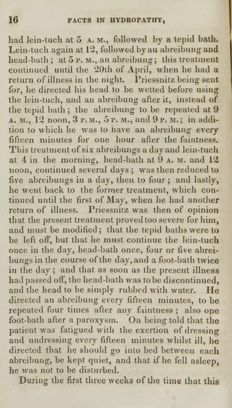 had lein-tuch at 5 a. m., followed by a tepid bath. Lein-tuch again at 12, followed by au abreibung and head-bath ; at 5 p. m., an abreibung; this treatment continued until the 20th of April, when he had a return of illness in the night. Priessnitz being sent for, he directed his head to be wetted before using the lein-tuch, and an abreibung after it, instead of the tepid bath; the abreibung to be repeated at 9 a. m., 12 noon, 3 p. >i., 5 p. m., and 9 p. m. ; in addi- tion to which he was to have an abreibung every fifteen minutes for one hour after the faintness. This treatment of six abreibungs a day and lein-tuch at 4 in the morning, head-bath at 9 a. m. and 12 noon, continued several days ; was then reduced to five abreibungs in a day, then to four ; and lastly, he went back to the former treatment, which con- tinued until the first of May, when he had another return of illness. Priessnitz was then of opinion that the present treatment proved too severe for him, and must be modified; that the tepid baths were to be left off, but that he must continue the lein-tuch once in the day, head-bath once, four or five abrei- bungs in the course of the day, and a foot-bath twice in the day ; and that as soon as the present illness had passed off, the head-bath was to be discontinued, and the head to be simply rubbed with water. He directed an abreibung every fifteen minutes, to be repeated four times after any faintness ; also ope foot-bath after a paroxysm. On being told that the patient was fatigued with the exertion of dressing and undressing every fifteen minutes whilst ill, he directed that he should go into bed between each abreibung, be kept quiet, and that if he fell asleep, he was not to be disturbed. During the first three weeks of the time that this