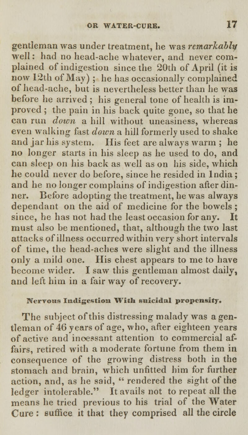 gentleman was under treatment, he was remarkably well: had no head-ache whatever, and never com- plained of indigestion since the 20th of April (it is now 12th of May) ; he has occasionally complained of head-ache, but is nevertheless better than he was before he arrived ; his general tone of health is im- proved ; the pain in his back quite gone, so that he can run down a hill without uneasiness, whereas even walking fast down a hill formerly used to shake and jar his system. His feet are always warm ; he no longer starts in his sleep as he used to do, and can sleep on his back as well as on his side, which he could never do before, since he resided in India; and he no longer complains of indigestion after din- ner. Before adopting the treatment, he was always dependant on the aid of medicine for the bowels ; since, he has not had the least occasion for any. It must also be mentioned, that, although the two last attacks of illness occurred within very short intervals of time, the head-aches were slight and the illness only a mild one. His chest appears to me to have become wider. I saw this gentleman almost daily, and left him in a fair way of recovery. Nervous Indigestion With suicidal propensity. The subject of this distressing malady was a gen- tleman of 46 years of age, who, after eighteen years of active and incessant attention to commercial af- fairs, retired with a moderate fortune from them in consequence of the growing distress both in the stomach and brain, which unfitted him for further action, and, as he said,  rendered the sight of the ledger intolerable. It avails not to repeat all the means he tried previous to his trial of the Water Cure : suffice it that they comprised all the circle