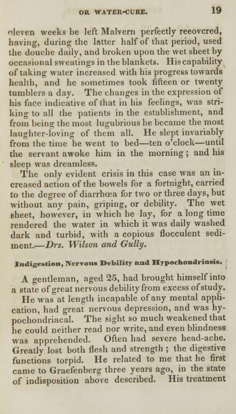 eleven weeks he left Malvern perfectly reeovcred, having, during the latter half of that period, used the douche daily, and broken upon the wet sheet by occasional sweatings in the blankets. His capability of taking water increased with his progress towards health, and he sometimes took fifteen or twenty tumblers a day. The changes in the expression of his face indicative of that in his feelings, was stri- king to all the patients in the establishment, and from being the most lugubrious he became the most laughter-loving of them all. He slept invariably from the time he went to bed—ten o'clock—until the servant awoke him in the morning; and his sleep was dreamless. The only evident crisis in this case was an in- creased action of the bowels for a fortnight, carried to the degree of diarrhoea for two or three days, but without any pain, griping, or debility. The wet sheet, however, in which he lay, for a long time rendered the water in which it was daily washed dark and turbid, with a copious flocculent sedi- ment.—Drs. Wilson and Gully. Indigestion, IVerrons Debility and Hypochondriasis. A gentleman, aged 25, had brought himself into a state of great nervous debility from excess of study. He was at length incapable of any mental appli- cation, had great nervous depression, and was hy- pochondriacal. The sight so much weakened that he could neither read nor write, and even blindness was apprehended. Often had severe head-ache. Greatly lost both flesh and strength ; the digestive functions torpid. He related to me that he first came to Graefenberg three years ago, in the state of indisposition above described. His treatment