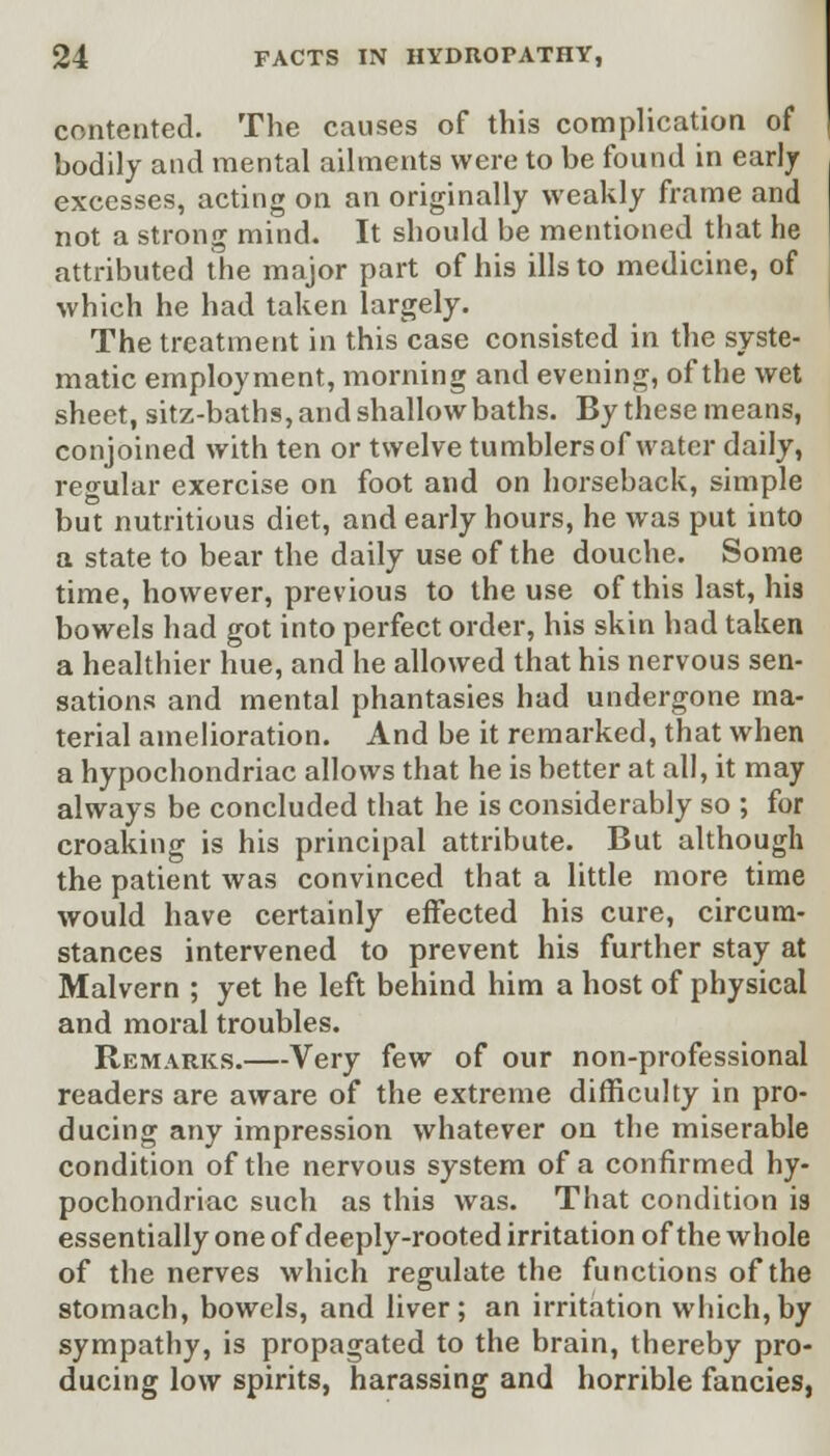 contented. The causes of this complication of hodily and mental ailments were to be found in early excesses, acting on an originally weakly frame and not a strong mind. It should be mentioned that he attributed the major part of his ills to medicine, of which he had taken largely. The treatment in this case consisted in the syste- matic employment, morning and evening, of the wet sheet, sitz-baths, and shallow baths. By these means, conjoined with ten or twelve tumblersof water daily, regular exercise on foot and on horseback, simple but nutritious diet, and early hours, he was put into a state to bear the daily use of the douche. Some time, however, previous to the use of this last, his bowels had got into perfect order, his skin had taken a healthier hue, and he allowed that his nervous sen- sations and mental phantasies had undergone ma- terial amelioration. And be it remarked, that when a hypochondriac allows that he is better at all, it may always be concluded that he is considerably so ; for croaking is his principal attribute. But although the patient was convinced that a little more time would have certainly effected his cure, circum- stances intervened to prevent his further stay at Malvern ; yet he left behind him a host of physical and moral troubles. Remarks.—Very few of our non-professional readers are aware of the extreme difficulty in pro- ducing any impression whatever on the miserable condition of the nervous system of a confirmed hy- pochondriac such as this was. That condition is essentially one of deeply-rooted irritation of the whole of the nerves which regulate the functions of the stomach, bowels, and liver; an irritation which,by sympathy, is propagated to the brain, thereby pro- ducing low spirits, harassing and horrible fancies,