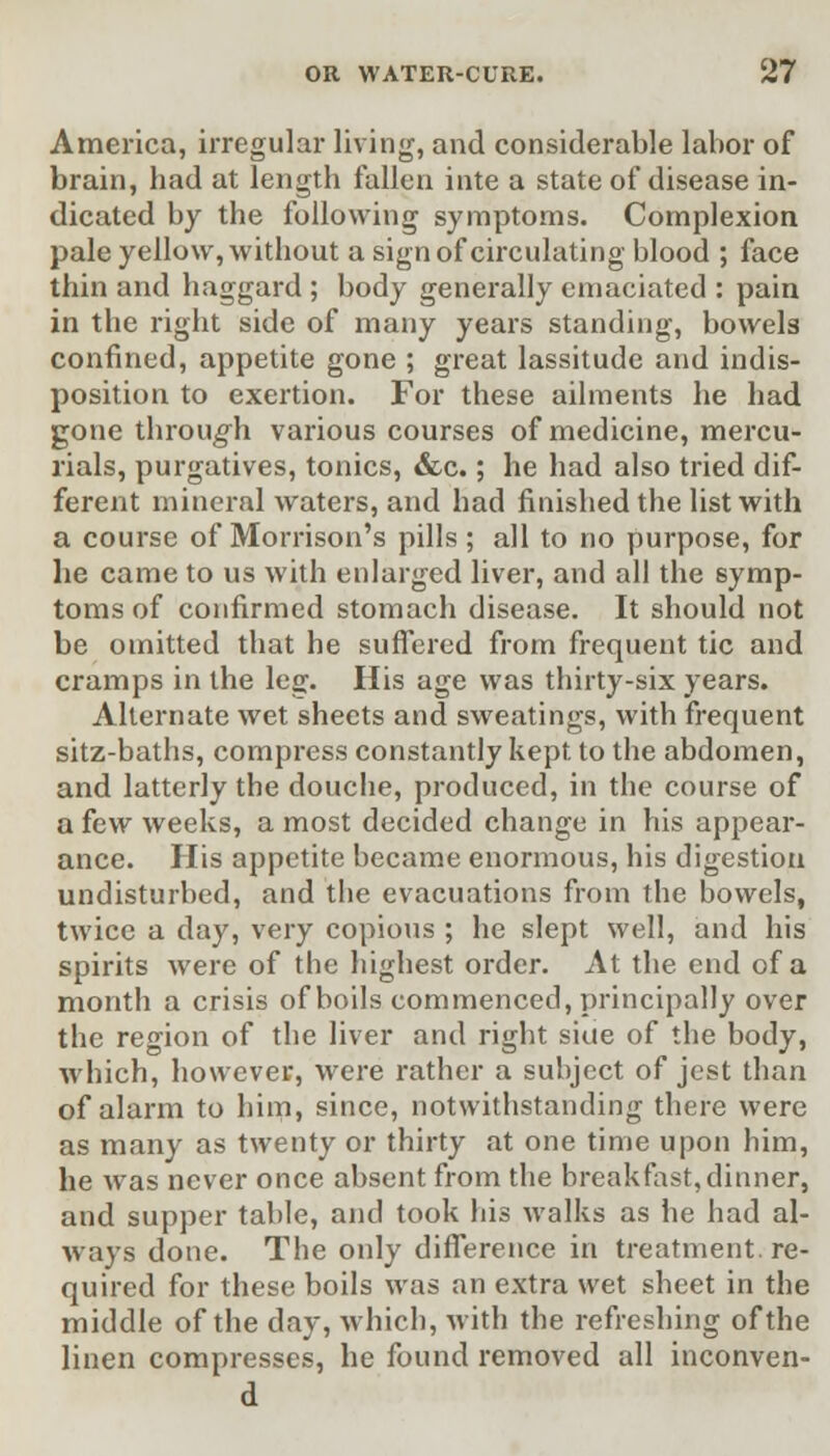 America, irregular living, and considerable labor of brain, had at length fallen inte a state of disease in- dicated by the following symptoms. Complexion pale yellow, without a sign of circulating blood ; face thin and haggard ; body generally emaciated : pain in the right side of many years standing, bowels confined, appetite gone ; great lassitude and indis- position to exertion. For these ailments he had gone through various courses of medicine, mercu- rials, purgatives, tonics, &c.; he had also tried dif- ferent mineral waters, and had finished the list with a course of Morrison's pills; all to no purpose, for he came to us with enlarged liver, and all the symp- toms of confirmed stomach disease. It should not be omitted that he suffered from frequent tic and cramps in the leg. His age was thirty-six years. Alternate wet sheets and sweatings, with frequent sitz-baths, compress constantly kept to the abdomen, and latterly the douche, produced, in the course of a few weeks, a most decided change in his appear- ance. His appetite became enormous, his digestion undisturbed, and the evacuations from the bowels, twice a day, very copious ; he slept well, and his spirits were of the highest order. At the end of a month a crisis of boils commenced, principally over the region of the liver and right siue of the body, which, however, were rather a subject of jest than of alarm to him, since, notwithstanding there were as many as twenty or thirty at one time upon him, he was never once absent from the breakfast,dinner, and supper table, and took his walks as he had al- ways done. The only difference in treatment, re- quired for these boils was an extra wet sheet in the middle of the day, which, with the refreshing of the linen compresses, he found removed all inconven-