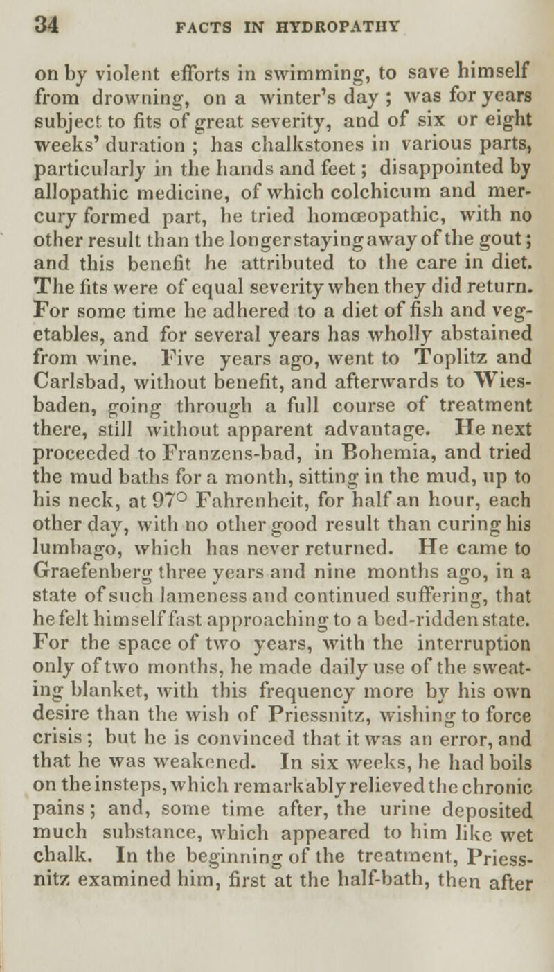 on by violent efforts in swimming, to save himself from drowning, on a winter's day ; was for years subject to fits of great severity, and of six or eight weeks' duration ; has chalkstones in various parts, particularly in the hands and feet; disappointed by allopathic medicine, of which colchicum and mer- cury formed part, he tried homoeopathic, with no other result than the longerstayingaway of the gout; and this benefit he attributed to the care in diet. The fits were of equal severity when they did return. For some time he adhered to a diet offish and veg- etables, and for several years has wholly abstained from wine. Five years ago, went to Toplitz and Carlsbad, without benefit, and afterwards to Wies- baden, going through a full course of treatment there, still without apparent advantage. He next proceeded to Franzens-bad, in Bohemia, and tried the mud baths for a month, sitting in the mud, up to his neck, at 97° Fahrenheit, for half an hour, each other day, with no other good result than curing his lumbago, which has never returned. He came to Graefenberg three years and nine months ago, in a state of such lameness and continued suffering, that he felt himself fast approaching to a bed-ridden state. For the space of two years, with the interruption only of two months, he made daily use of the sweat- ing blanket, with this frequency more by his own desire than the wish of Priessnitz, wishing to force crisis; but he is convinced that it was an error, and that he was weakened. In six weeks, he had boils on the insteps, which remarkably relieved the chronic pains; and, some time after, the urine deposited much substance, which appeared to him like wet chalk. In the beginning of the treatment, Priess- nitz examined him, first at the half-bath, then after