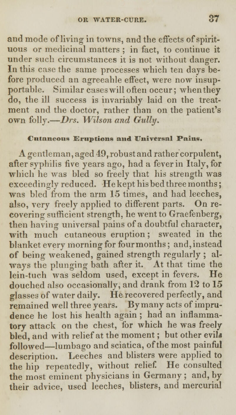 and mode of living in towns, and the effects of spirit- uous or medicinal matters ; in fact, to continue it under such circumstances it is not without danger. In this case the same processes which ten days be- fore produced an agreeahle effect, were now insup- portable. Similar cases will often occur; whenthey do, the ill success is invariably laid on the treat- ment and the doctor, rather than on the patient's own folly.—Drs. Wilson and Gully. Cutaneous Eruptions and Universal Pains. A gentleman, aged 49, robust and rather corpulent, after syphilis five years ago, had a fever in Italy, for which he was bled so freely that his strength was exceedingly reduced. He kept his bed three months; was bled from the arm 15 times, and had leeches, also, very freely applied to different parts. On re- covering sufficient strength, he went to Graefenberg, then having universal pains of a doubtful character, with much cutaneous eruption; sweated in the blanket every morning for four months; and, instead of being weakened, gained strength regularly ; al- ways the plunging bath after it. At that time the lein-tuch was seldom used, except in fevers. He douched also occasionally, and drank from 12 to 15 glasses of water daily. He recovered perfectly, and remained well three years. By many acts of impru- dence he lost his health again ; had an inflamma- tory attack on the chest, for which he was freely bled, and with relief at the moment; but other evil* followed—lumbago and sciatica, of the most painful description. Leeches and blisters were applied to the hip repeatedly, without relief He consulted the most eminent physicians in Germany; and, by their advice, used leeches, blisters, and mercurial