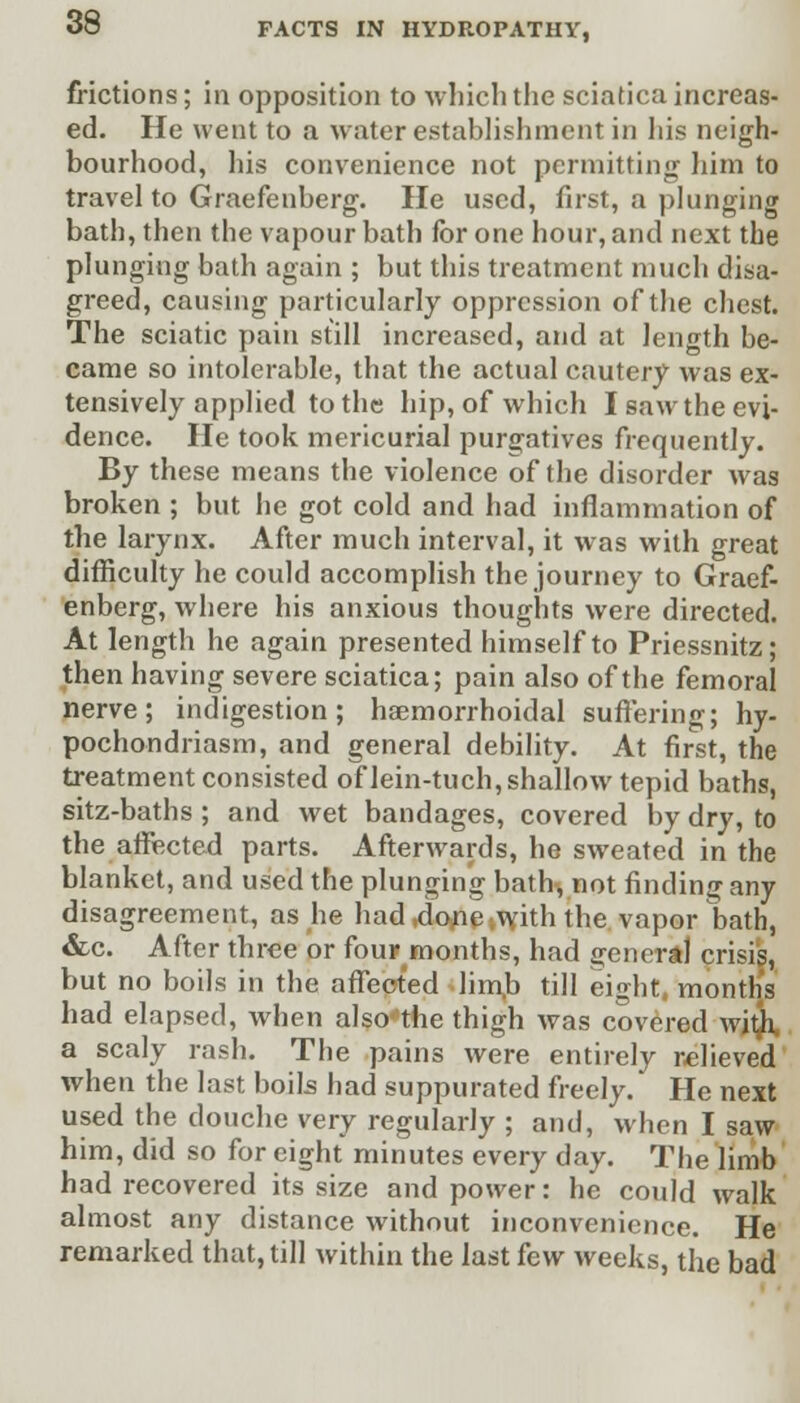 frictions; in opposition to which the sciatica increas- ed. He went to a water establishment in his neigh- bourhood, his convenience not permitting him to travel to Graefenberg. He used, first, a plunging bath, then the vapour bath for one hour, and next the plunging bath again ; but this treatment much disa- greed, causing particularly oppression of the chest. The sciatic pain still increased, and at length be- came so intolerable, that the actual cautery was ex- tensively applied to the hip, of which I saw the evi- dence. He took mericurial purgatives frequently. By these means the violence of the disorder was broken ; but he got cold and had inflammation of the larynx. After much interval, it was with great difficulty he could accomplish the journey to Graef- enberg, where his anxious thoughts were directed. At length he again presented himself to Priessnitz; then having severe sciatica; pain also of the femoral nerve; indigestion; haemorrhoidal suffering; hy- pochondriasm, and general debility. At first, the treatment consisted of lein-tuch, shallow tepid baths, sitz-baths ; and wet bandages, covered by dry, to the affected parts. Afterwards, he sweated in the blanket, and used the plunging bath, not finding any disagreement, as he had .done with the vnporWh, &c. After three or four months, had general crisis, but no boils in the affected limb till eight, months had elapsed, when also'the thigh was covered with a scaly rash. The pains were entirely relieved when the last boils had suppurated freely. He next used the douche very regularly ; and, when I saw him, did so for eight minutes every day. The limb had recovered its size and power: he could walk almost any distance without inconvenience. He remarked that, till within the last few weeks, the bad