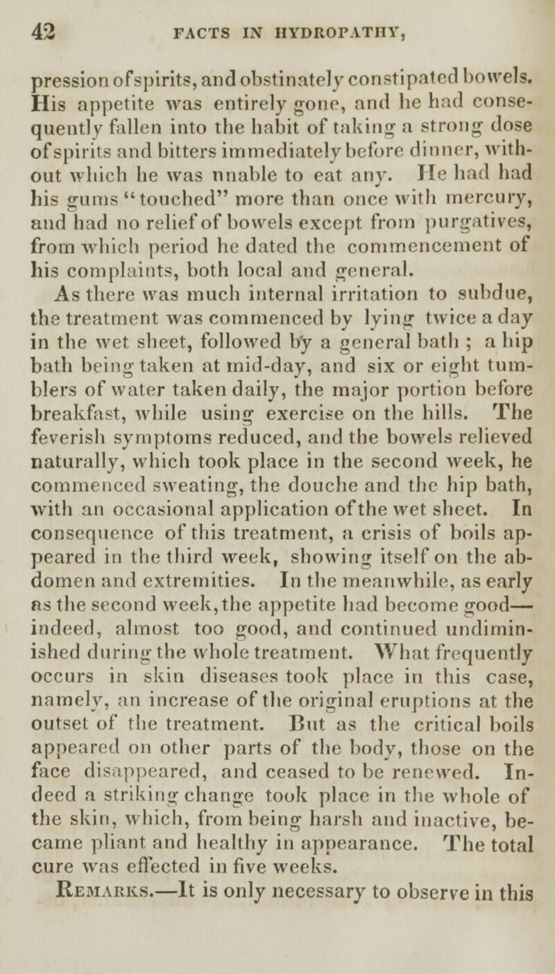 pression of spirits, and obstinately constipated bowels. His appetite was entirely gone, and be had conse- quently fallen into the habit of taking a strong dose of spirits and bitters immediately before dinner, with- out which he was unable to eat any. He had had his gums touched more than once with mercury, and had no relief of bowels except from purgatives, from which period he dated the commencement of his complaints, both local and general. As there was much internal irritation to subdue, the treatment was commenced by lying twice a day in the wet sheet, followed b'y a general bath ; a hip bath being taken at mid-day, and six or eight tum- blers of water taken daily, the major portion before breakfast, while using exercise on the hills. The feverish symptoms reduced, and the bowels relieved naturally, which took place in the second week, he commenced sweating, the douche and the hip bath, with an occasional application of the wet sheet. In consequence of this treatment, a crisis of boils ap- peared in the third week, showing itself on the ab- domen and extremities. In the meanwhile, as early as the second week, the appetite had become good— indeed, almost too good, and continued undimin- ished during the whole treatment. What frequently occurs in skin diseases took place in this case, namely, an increase of the original eruptions at the outset of the treatment. But as the critical boils appeared on other parts of the body, those on the face disappeared, and ceased to be renewed. In- deed a striking change took place in the whole of the skin, which, from being harsh and inactive, be- came pliant and healthy in appearance. The total cure was effected in five weeks. Remarks.—It is only necessary to observe in this