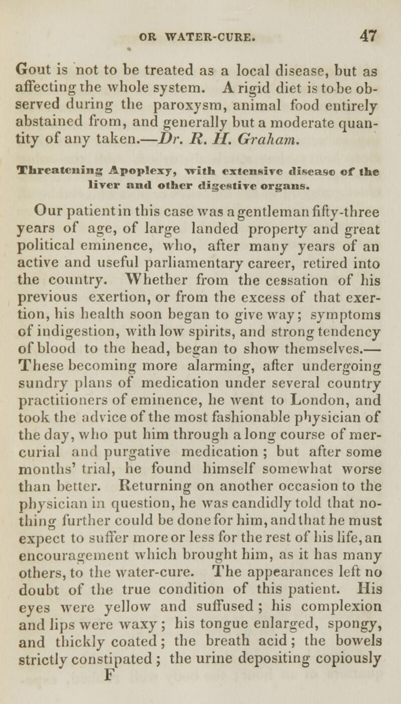 Gout is not to be treated as a local disease, but as affecting the whole system. A rigid diet is tobe ob- served during the paroxysm, animal food entirely abstained from, and generally but a moderate quan- tity of any taken.—Dr. R. H. Graham. Threatening Apoplexy, vrith extensive disease of the liver and other digestive organs. Our patient in this case was a gentleman fifty-three years of age, of large landed property and great political eminence, who, after many years of an active and useful parliamentary career, retired into the country. Whether from the cessation of his previous exertion, or from the excess of that exer- tion, his health soon began to give way; symptoms of indigestion, with low spirits, and strong tendency of blood to the head, began to show themselves.— These becoming more alarming, after undergoing sundry plans of medication under several country practitioners of eminence, he went to London, and took the advice of the most fashionable physician of the day, who put him through along course of mer- curial and purgative medication ; but after some months' trial, he found himself somewhat worse than better. Returning on another occasion to the physician in question, he was candidly told that no- thing further could be done for him, and that he must expect to suffer more or less for the rest of his life, an encouragement which brought him, as it has many others, to the water-cure. The appearances left no doubt of the true condition of this patient. His eyes were yellow and suffused ; his complexion and lips were waxy ; his tongue enlarged, spongy, and thickly coated; the breath acid; the bowels strictly constipated ; the urine depositing copiously F