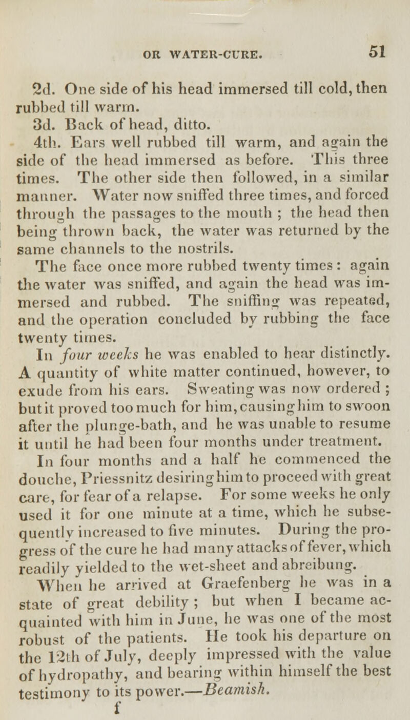 2d. One side of his head immersed till cold, then rubbed till warm. 3d. Back of head, ditto. 4th. Ears well rubbed till warm, and a^ain the side of the head immersed as before. This three times. The other side then followed, in a similar manner. Water now sniffed three times, and forced through the passages to the mouth ; the head then being thrown back, the water was returned by the same channels to the nostrils. The face once more rubbed twenty times : again the water was sniffed, and again the head was im- mersed and rubbed. The sniffing was repeated, and the operation concluded by rubbing the face twenty times. In four weeks he was enabled to hear distinctly. A quantity of white matter continued, however, to exude from his ears. Sweating was now ordered ; but it proved too much for him, causing him to swoon after the plunge-bath, and he was unable to resume it until he had been four months under treatment. In four months and a half he commenced the douche, Priessnitz desiring him to proceed with great care, for fear of a relapse. For some weeks he only used it for one minute at a time, which he subse- quent! v increased to five minutes. During the pro- gress of the cure he had many attacks of fever, which readily yielded to the wet-sheet and abreibung. When he arrived at Graefenberg he was in a state of great debility ; but when I became ac- quainted with him in June, he was one of the most robust of the patients. He took his departure on the 12th of July, deeply impressed with the value of hydropathy, and bearing within himself the best testimony to its power.—Beamish. i