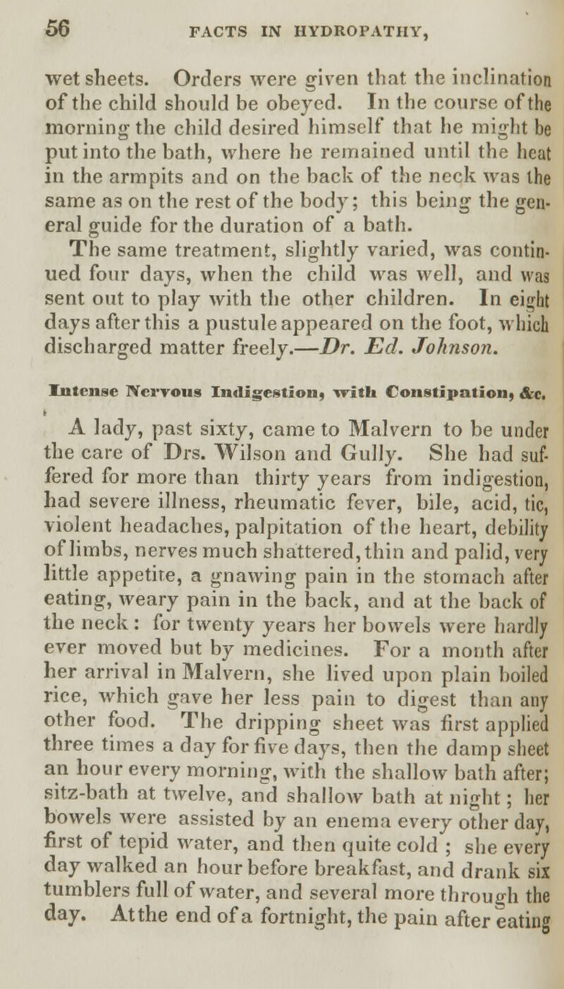 wet sheets. Orders were given that the inclination of the child should be obeyed. In the course of the morning the child desired himself that he might be put into the bath, where he remained until the heat in the armpits and on the back of the neck was the same as on the rest of the body; this being the gen- eral guide for the duration of a bath. The same treatment, slightly varied, was contin- ued four days, when the child was well, and was sent out to play with the other children. In eighf days after this a pustule appeared on the foot, which discharged matter freely.—Dr. Ed. Johnson. Intense Nervous Indigestion* with Constipation* Ac. A lady, past sixty, came to Malvern to be under the care of Drs. Wilson and Gully. She had suf- fered for more than thirty years from indigestion, had severe illness, rheumatic fever, bile, acid, tic, violent headaches, palpitation of the heart, debility of limbs, nerves much shattered, thin and palid, very little appetite, a gnawing pain in the stomach after eating, weary pain in the back, and at the back of the neck : for twenty years her bowels were hardly ever moved but by medicines. For a month after her arrival in Malvern, she lived upon plain boiled rice, which gave her less pain to digest than any other food. The dripping sheet was first applied three times a day for five days, then the damp sheet an hour every morning, with the shallow bath after; sitz-bath at twelve, and shallow bath at night; her bowels were assisted by an enema every other day, first of tepid water, and then quite cold ; she every day walked an hour before breakfast, and drank six tumblers full of water, and several more through the day. At the end of a fortnight, the pain after eating