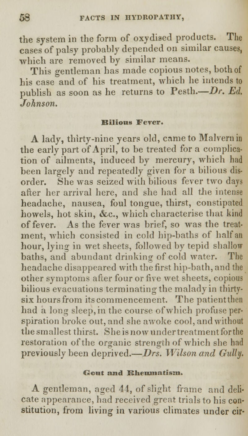 the system in the form of oxydised products. The cases of palsy probably depended on similar causes, which are removed by similar means. This gentleman has made copious notes, both of his case and of his treatment, which he intends to publish as soon as he returns to Pesth.—Dr. Ed. Johnson. Bilious Fever. A lady, thirty-nine years old, came to Malvern in the early part of April, to be treated for a complica- tion of ailments, induced by mercury, which had been largely and repeatedly given for a bilious dis- order. She was seized with bilious fever two days after her arrival here, and she had all the intense headache, nausea, foul tongue, thirst, constipated howels, hot skin, &c, which characterise that kind of fever. As the fever was brief, so was the treat- ment, which consisted in cold hip-baths of half an hour, lying in wet sheets, followed by tepid shallow baths, and abundant drinking of cold water. The headache disappeared with the first hip-bath, and the other symptoms after four or five wet sheets, copious bilious evacuations terminating the malady in thirty- six hours from its commencement. The patientthen had a long sleep, in the course of which profuse per- spiration broke out, and she awoke cool, and without the smallest thirst. She is now under treatment for the restoration of the organic strength of which she had previously been deprived.—Drs. Wilson and Gully. Gout and Rheumatism. A gentleman, aged 44, of slight frame and deli- cate appearance, had received great trials to his con- stitution, from living in various climates under cir-