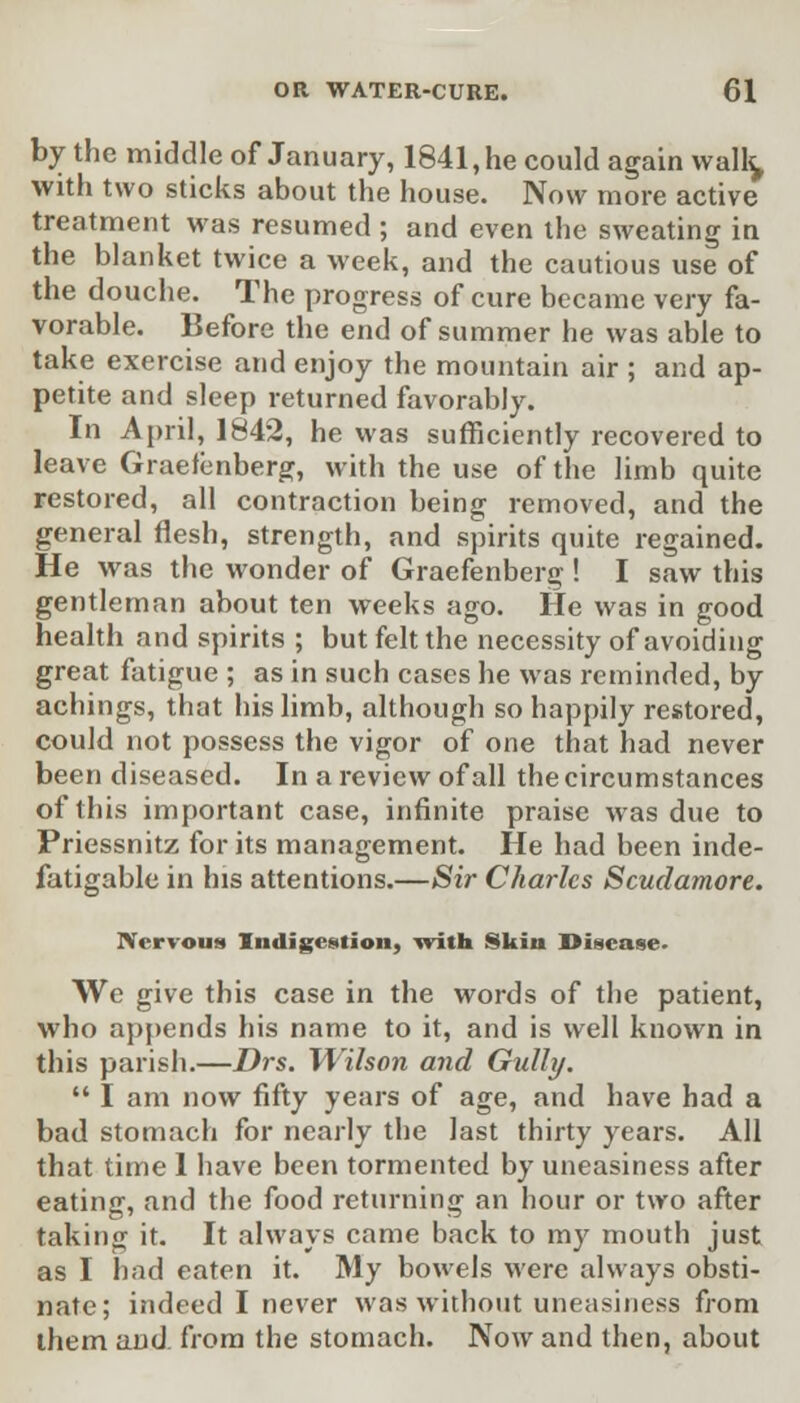 by the middle of January, 1841, he could again walk, with two sticks about the house. Now more active treatment was resumed ; and even the sweating in the blanket twice a week, and the cautious use of the douche. The progress of cure became very fa- vorable. Before the end of summer he was able to take exercise and enjoy the mountain air ; and ap- petite and sleep returned favorably. In April, 1842, he was sufficiently recovered to leave Graefenberg, with the use of the limb quite restored, all contraction being removed, and the general flesh, strength, and spirits quite regained. He was the wonder of Graefenberg ! I saw this gentleman about ten weeks ago. He was in good health and spirits ; but felt the necessity of avoiding great fatigue ; as in such cases he was reminded, by achings, that his limb, although so happily restored, could not possess the vigor of one that had never been diseased. In a review of all the circumstances of this important case, infinite praise was due to Priessnitz for its management. He had been inde- fatigable in his attentions.—Sir Charles Scudamore. Nervous Indigestion, with Skin Disease. We give this case in the words of the patient, who appends his name to it, and is well known in this parish.—Drs. Wilson and Gully.  I am now fifty years of age, and have had a bad stomach for nearly the last thirty years. All that time 1 have been tormented by uneasiness after eating, and the food returning an hour or two after taking it. It always came back to my mouth just as I had eaten it. My bowels were always obsti- nate; indeed I never was without uneasiness from them and from the stomach. Now and then, about