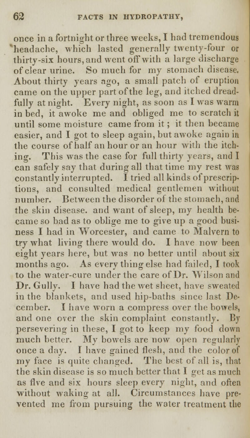 once in a fortnight or three weeks, I had tremendous 'headache, which lasted generally twenty-four or thirty-six hours, and went off with a large discharge of clear urine. So much for my stomach disease. About thirty years ago, a small patch of eruption came on the upper part of the leg, and itched dread- fully at night. Every night, as soon as I was warm in bed, it awoke me and obliged me to scratch it until some moisture came from it; it then became easier, and I got to sleep again, but awoke again in the course of half an hour or an hour with the itch- ing. This was the case for full thirty years, and I can safely say that during all that time my rest was constantly interrupted. I tried all kinds of prescrip- tions, and consulted medical gentlemen without number. Between the disorder of the stomach, and the skin disease, and want of sleep, my health be- came so bad as to oblige me to give up a good busi- ness I had in Worcester, and came to Malvern to try what living there would do. I have now been eight years here, but was no better until about six months ago. As every thing else had failed, I took to the water-cure under the care of Dr. Wilson and Dr. Gully. I have had the wet sheet, have sweated in the blankets, and used hip-baths since last De- cember. I have worn a compress over the bowels, and one over the skin complaint constantly. By persevering in these, I got to keep my food down much better. My bowels are now open regularly once a day. I have cained flesh, and the color of my face is quite changed. The best of all is, that the skin disease is so much better that I get as much as Ave and six hours sleep every night, and often without waking at all. Circumstances have pre- vented me from pursuing the water treatment the