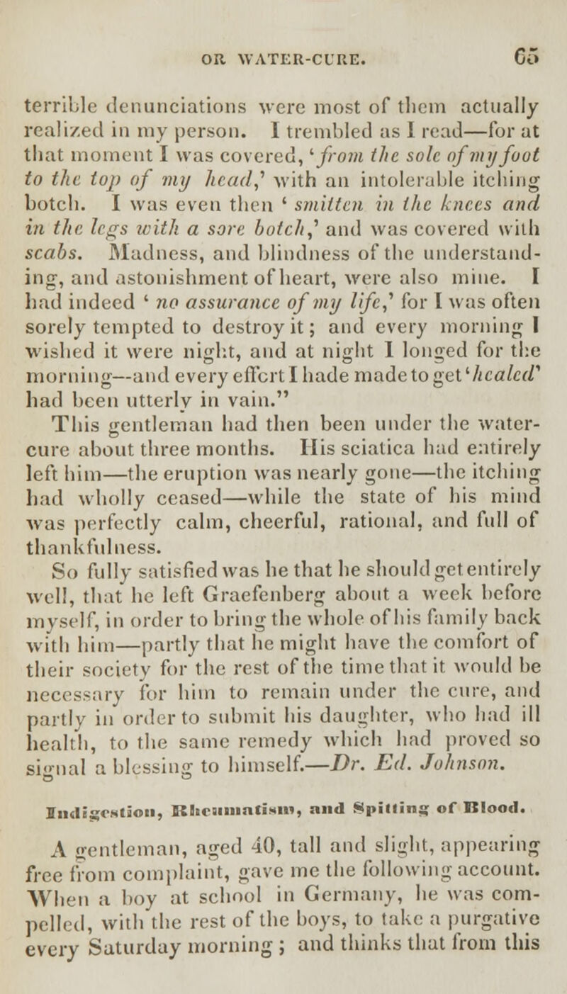 terrible denunciations were most of them actually realized in my person. I trembled as I read—for at that moment I was covered, '■from the sole of my foot to the top of my head,'' -with an intolerable itching botch. I was even then ' smitten in the knees and in the legs with a sore botch,' and was covered with scabs. Madness, and blindness of the understand- ing, and astonishment of heart, were also mine. I had indeed ' no assurance of my life,' for I was often sorely tempted to destroy it; and every morning I wished it were night, and at night I longed for the morning—and every effort I hade madetoget'/ica/cr/1 had been utterly in vain. This gentleman had then been under the water- cure about three months. His sciatica had entirely left him—the eruption was nearly gone—the itching had wholly ceased—while the state of his mind was perfectly calm, cheerful, rational, and full of thankfulness. So fully satisfied was he that he should get entirely well, that he left Graefenberg about a week before myself, in order to bring the whole of his family back with him—partly that he might have the comfort of their society for the rest of the time that it would be necessary for him to remain under the cure, and partly in order to submit his daughter, who had ill health, to the same remedy which had proved so signal a blessing to himself.—Dr. Ed. Johnson. XndigCMlion, KlioJimati*i«, and Spilling of Blood. A gentleman, aged 40, tall and slight, appearing free from complaint, gave me the following account. When a boy at school in Germany, he was com- pelled, with the rest of the boys, to take a purgative every Saturday morning ; and thinks that from this