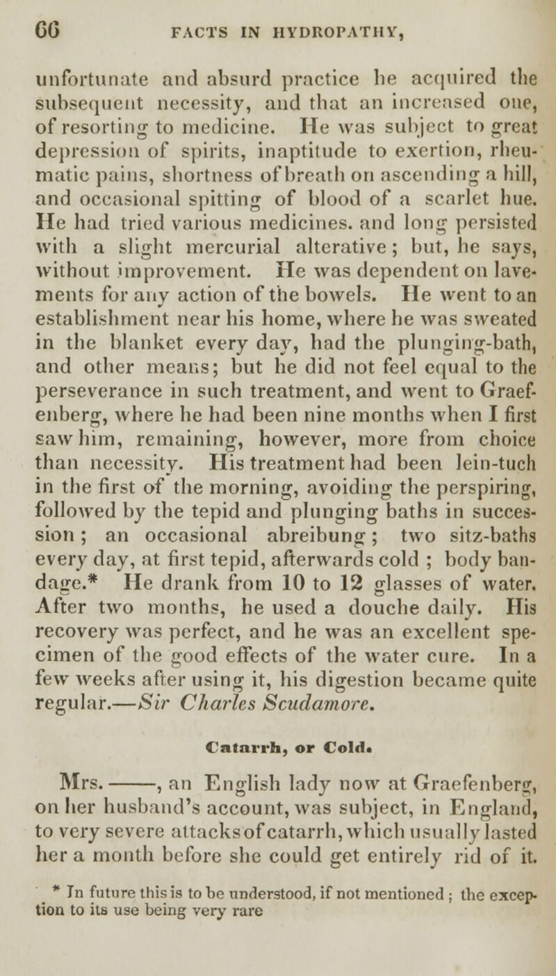 unfortunate and absurd practice he acquired the subsequent necessity, and that an increased one, of resorting to medicine. He was subject to great depression of spirits, inaptitude to exertion, rheu- matic pains, shortness of breath on ascending a hill, and occasional spitting of blood of a scarlet hue. He had tried various medicines, and long persisted with a slight mercurial alterative; but, he says, without improvement. He was dependent on lave- ments for any action of the bowels. He went to an establishment near his home, where he Avas sweated in the blanket every day, had the plunging-bath, and other means; but he did not feel equal to the perseverance in such treatment, and went to Graef- enberg, where he had been nine months when I first saw him, remaining, however, more from choice than necessity. His treatment had been lein-tuch in the first of the morning, avoiding the perspiring, followed by the tepid and plunging baths in succes- sion ; an occasional abreibung; two sitz-baths every day, at first tepid, afterwards cold ; body ban- dage.* He drank from 10 to 12 glasses of water. After two months, he used a douche daily. His recovery was perfect, and he was an excellent spe- cimen of the good effects of the water cure. In a few Aveeks after using it, his digestion became quite regular.—Si?' Charles Scudamore. Catarrh, or Cold* Mrs. , an English lady noAv at Graefenberg, on her husband's account, Avas subject, in England, to very severe attacksof catarrh, Avhich usually lasted her a month before she could get entirely rid of it. * In future this is to be understood, if not mentioned ; the excep- tion to its use being very rare