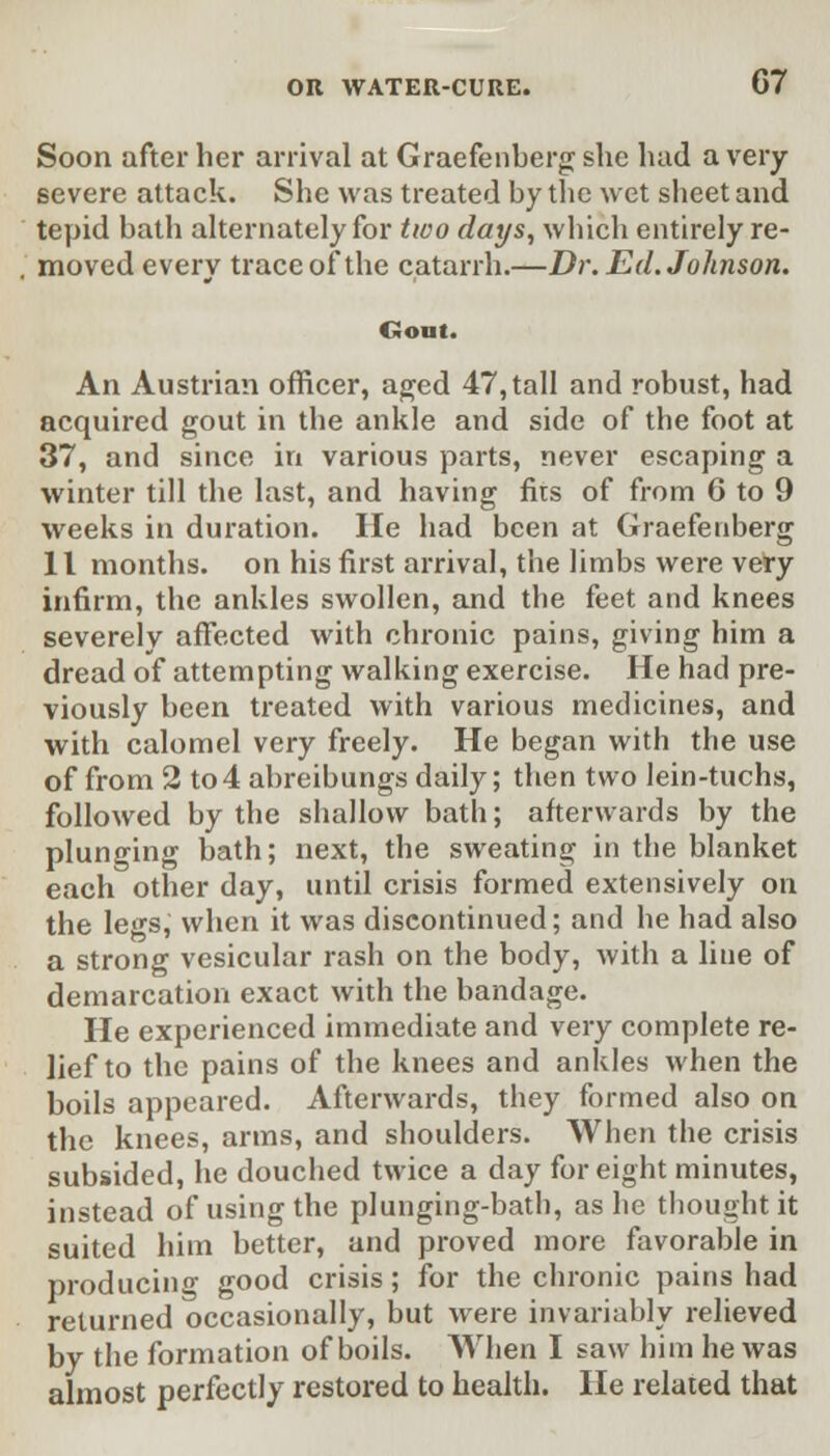 Soon after her arrival at Graefenberg she had a very severe attack. She was treated by the wet sbeet and tepid bath alternately for two days, which entirely re- moved every trace of the catarrh.—Dr. Ed. Johnson. Goat. An Austrian officer, aged 47, tall and robust, had acquired gout in the ankle and side of the foot at 37, and since in various parts, never escaping a winter till the last, and having fits of from 6 to 9 weeks in duration. He had been at Graefenberg 11 months, on his first arrival, the limbs were very infirm, the ankles swollen, and the feet and knees severely affected with chronic pains, giving him a dread of attempting walking exercise. He had pre- viously been treated with various medicines, and with calomel very freely. He began with the use of from 2 to4 abreibungs daily; then two lein-tuchs, followed by the shallow bath; afterwards by the plunging bath; next, the sweating in the blanket each other day, until crisis formed extensively on the legs, when it was discontinued; and he had also a strong vesicular rash on the body, with a line of demarcation exact with the bandage. He experienced immediate and very complete re- lief to the pains of the knees and ankles when the boils appeared. Afterwards, they formed also on the knees, arms, and shoulders. When the crisis subsided, he douched twice a day for eight minutes, instead of using the plunging-bath, as he thought it suited him better, and proved more favorable in producing good crisis; for the chronic pains had returned occasionally, but were invariably relieved by the formation of boils. When I saw him he was almost perfectly restored to health. He related that