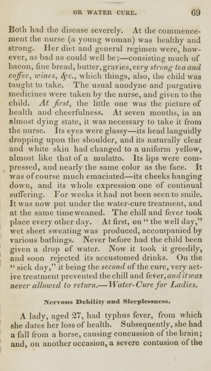 Both had the disease severely. At the commence- ment the nurse (a young woman) was healthy and strong. Her diet and general regimen were, how- ever, as bad as could well be;—consisting much of bacon, fine bread, butter,gravies,very strong tcaand coffee, icines, fyc, which things, also, the child was taught to take. The usual anodyne and purgative medicines were taken by the nurse, and given to the child. At first, the little one was the picture of health and cheerfulness. At seven months, in an almost dying state, it was necessary to take it from the nurse. Its eyes were glassy—its head languidly dropping upon the shoulder, and its naturally clear and white skin had changed to a uniform yellow, almost like that of a mulatto. Its lips were com- pressed, and nearly the same color as the face. It was of course much emaciated—its cheeks hanging down, and its whole expression one of continual suffering. For weeks it had not been seen to smile. It was now put under the water-cure treatment, and at the same time weaned. The chill and fever took place every other day. At first, on  the well day, wet sheet sweating was produced, accompanied by various bathings. Never before had the child been given a drop of water. Now it took it greedily, and soon rejected its accustomed drinks. On the  sick day, it being the second of the cure, very act- ive treatment prevented the chill and fever, an ditto as never allowed to return.— Water-Cure for Ladies. Nervous Debility and Sleeplessness. A lady, aged 27, had typhus fever, from which she dates her loss of health. Subsequently, she had a fall from a horse, causing concussion of the brain; and, on another occasion, a severe contusion of the