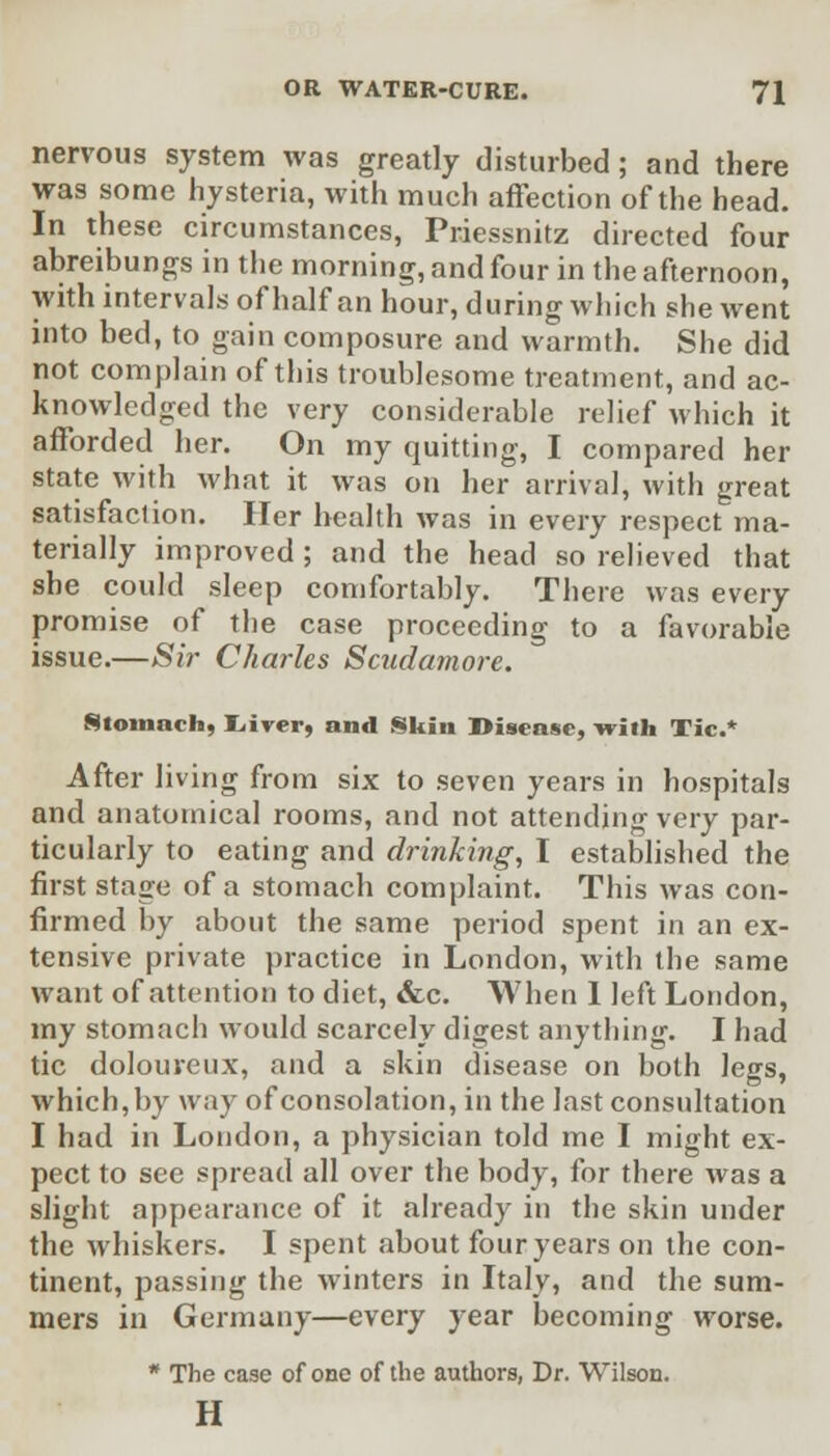 nervous system was greatly disturbed; and there was some hysteria, with much affection of the head. In these circumstances, Priessnitz directed four abreibungs in the morning, and four in the afternoon, with intervals of half an hour, during which she went into bed, to gain composure and warmth. She did not complain of this troublesome treatment, and ac- knowledged the very considerable relief which it afforded her. On my quitting, I compared her state with what it was on her arrival, with great satisfaction. Her health was in every respect ma- terially improved; and the head so relieved that she could sleep comfortably. There was every promise of the case proceeding to a favorable issue.—Sir Charles Scudamore. Stomach, Lirer, and Skin Disease, -with Tic.* After living from six to seven years in hospitals and anatomical rooms, and not attending very par- ticularly to eating and drinking, I established the first stage of a stomach complaint. This was con- firmed by about the same period spent in an ex- tensive private practice in London, with the same want of attention to diet, &c. When 1 left London, my stomach would scarcely digest anything. I had tic dolouveux, and a skin disease on both legs, which, by way of consolation, in the last consultation I had in London, a physician told me I might ex- pect to see spread all over the body, for there was a slight appearance of it already in the skin under the whiskers. I spent about four years on the con- tinent, passing the winters in Italy, and the sum- mers in Germany—every year becoming worse. * The case of one of the authors, Dr. Wilson. H