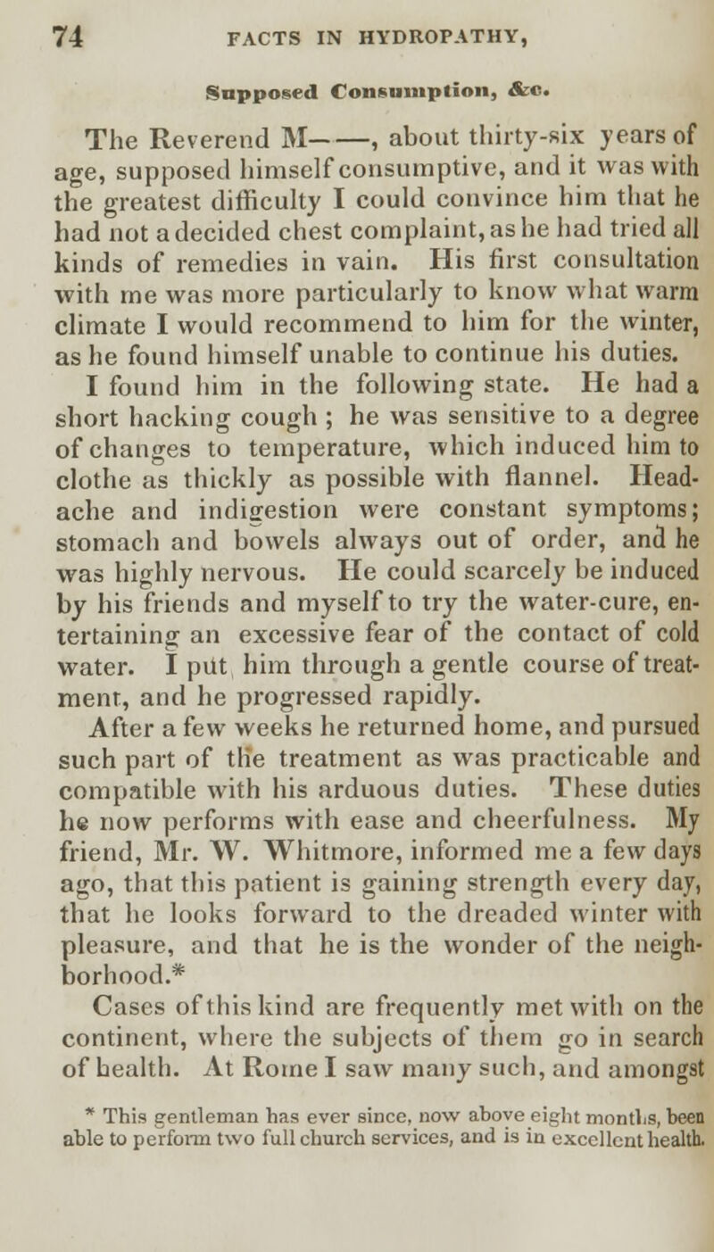 Supposed Consumption, &c. The Reverend M , about thirty-six years of age, supposed himself consumptive, and it was with the greatest difficulty I could convince him that he had not a decided chest complaint, as he had tried all kinds of remedies in vain. His first consultation with me was more particularly to know what warm climate I would recommend to him for the winter, as he found himself unable to continue his duties. I found him in the following state. He had a short hacking cough ; he was sensitive to a degree of changes to temperature, which induced him to clothe as thickly as possible with flannel. Head- ache and indigestion were constant symptoms; stomach and bowels always out of order, and he was highly nervous. He could scarcely be induced by his friends and myself to try the water-cure, en- tertaining an excessive fear of the contact of cold water. I put. him through a gentle course of treat- ment, and he progressed rapidly. After a few weeks he returned home, and pursued such part of the treatment as was practicable and compatible with his arduous duties. These duties he now performs with ease and cheerfulness. My friend, Mr. W. Whitmore, informed me a few days ago, that this patient is gaining strength every day, that he looks forward to the dreaded winter with pleasure, and that he is the wonder of the neigh- borhood.* Cases of this kind are frequently met with on the continent, where the subjects of them go in search of health. At Rome I saw many such, and amongst * This gentleman has ever since, now above eight months, been able to perform two full church services, and is in excellent health.