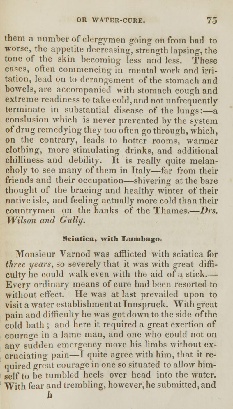 them a number of clergymen going on from bad to worse, the appetite decreasing, strength lapsing, the tone of the skin becoming less and less. These cases, often commencing in mental work and irri- tation, lead on to derangement of the stomach and bowels, are accompanied with stomach cough and extreme readiness to take cold, and not unfrequently terminate in substantial disease of the lungs:—a conslusion which is never prevented by the system of drug remedying they too often go through, which, on the contrary, leads to hotter rooms, warmer clothing, more stimulating drinks, and additional chilliness and debility. It is really quite melan- choly to see many of them in Italy—far from their friends and their occupation—shivering at the bare thought of the bracing and healthy winter of their native isle, and feeling actually more cold than their countrymen on the banks of the Thames.—Drs. Wilson and Gully. Sciatica, with liumbago. Monsieur Varnod was afflicted with sciatica for three years, so severely that it was with great diffi- culty he could walk even with the aid of a stick.— Every ordinary means of cure had been resorted to without effect. He was at last prevailed upon to visit a water establishment at Innspruck. With great pain and difficulty he was got down to the side of the cold bath ; and here it required a great exertion of courage in a lame man, and one who could not on any sudden emergency move his limbs without ex- cruciating pain—I quite agree with him, that it re- quired great courage in one so situated to allow him- self to be tumbled heels over head into the water. With fear and trembling, however, he submitted, and h