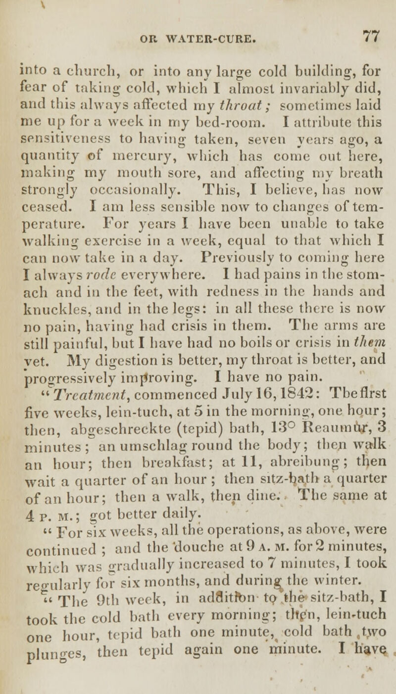 into a church, or into any large cold building, for fear of taking cold, which I almost invariably did, and this always affected my throat; sometimes laid me up for a week in my bed-room. I attribute this sensitiveness to having taken, seven years ago, a quantity of mercury, which has come out here, making my mouth sore, and affecting my breath strongly occasionally. This, I believe, has now ceased. I am less sensible now to changes of tem- perature. For years I have been unable to take walking exercise in a week, equal to that which I can now take in a day. Previously to coming here I always rode everywhere. I had pains in the stom- ach and in the feet, with redness in the hands and knuckles, and in the legs: in all these there is now no pain, having had crisis in them. The arms are still painful, hut I have had no boils or crisis in them vet. My digestion is better, my throat is better, and progressively improving. I have no pain. '■'Treatment, commenced July 16,1842: The first five weeks, lein-tuch, at 5 in the morning, one hour; then, abgeschreckte (tepid) bath, 13° Reaumur, 3 minutes; an umschlag round the body; then walk an hour; then breakfast; at 11, abreibung; then wait a quarter of an hour ; then sitz-bath a quarter of an hour; then a walk, then dine.. The same at 4 p. M.; got better daily.  For six weeks, all the operations, as above, were continued ; and the'douche at 9 a. m. for 2 minutes, which was gradually increased to 7 minutes, I took regularly for six months, and during the winter. '''The 9th week, in ad8itft>n to jhe^sitz-bath, I took the cold bath every morning; then, leirwtuch one hour, tepid bath one minute,( cold bath ,two plunges, then tepid again one minute. I have,