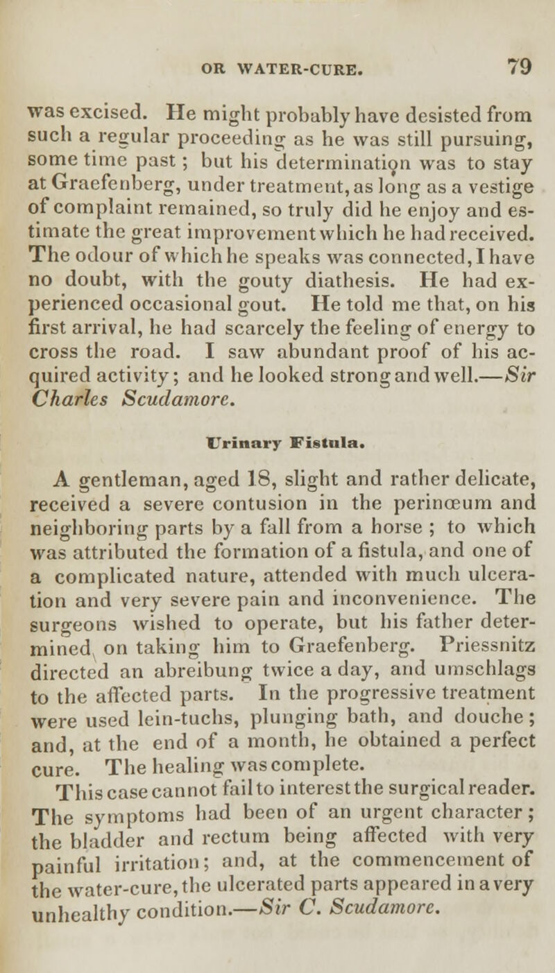 was excised. He might probably have desisted from such a regular proceeding as he was still pursuing, some time past; but his determination was to stay at Gracfenberg, under treatment, as long as a vestige of complaint remained, so truly did he enjoy and es- timate the great improvement which he had received. The odour of which he speaks was connected, I have no doubt, with the gouty diathesis. He had ex- perienced occasional gout. He told me that, on his first arrival, he had scarcely the feeling of energy to cross the road. I saw abundant proof of his ac- quired activity; and he looked strong and well.—Sir Charles Scudamore. Urinary Fistula. A gentleman, aged 18, slight and rather delicate, received a severe contusion in the perinoeum and neighboring parts by a fall from a horse ; to which was attributed the formation of a fistula, and one of a complicated nature, attended with much ulcera- tion and very severe pain and inconvenience. The surgeons wished to operate, but his father deter- mined^ on taking him to Graefenberg. Priessnitz directed an abreibung twice a day, and umschlags to the affected parts. In the progressive treatment were used lein-tuchs, plunging bath, and douche; and, at the end of a month, he obtained a perfect Cure. The healing was complete. This case cannot failto interest the surgical reader. The symptoms had been of an urgent character; the bladder and rectum being affected with very painful irritation; and, at the commencement of the water-cure, the ulcerated parts appeared in a very unhealthy condition.—Sir C. Scudamore.